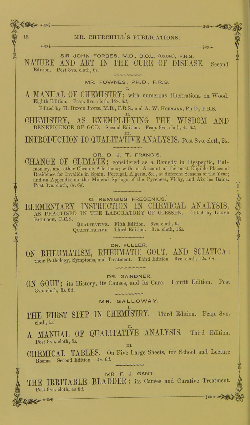 i -©*- SIR JOHN FORBES, M.D., D.C.L. (OXON.), F.R.S. NATURE AND ART IN TIIE CURE OE DISEASE. Second Edition. Post 8vo. cloth, 6s. MR. FOWNES, PH. D., F.R.S. I. A MANUAL OF CHEMISTRY; with numerous Illustrations on Wood. Eighth Edition. Fcap. 8vo. cloth, 12s. Gd. Edited by H. Bence Jones, M.D., F.R.S., and A. W. Hofmann, Ph.D., F.R.S. CHEMISTRY, AS EXEMPLIFYING THE WISDOM AND BENEFICENCE OF GOD. Second Edition. Fcap. 8vo. cloth, 4s. 6d. hi. INTRODUCTION TO QUALITATIVE ANALYSIS. Post 8vo. doth, 2s. DR. D. J. T. FRANCIS. CHANGE OF CLIMATE; considered as a Remedy in Dyspeptic, Pul- monary, and other Chronic Affections; with an Account of the most Eligible Places of Residence for Invalids in Spain, Portugal, Algeria, &c., at different Seasons of the Year; and an Appendix on the Mineral Springs of the Pyrenees, Vichy, and Aix les Bains. Post 8vo. cloth, 8s. 6d. C. REMIGIUS FRESENIUS. ELEMENTARY INSTRUCTION IN CHEMICAL ANALYSIS, AS PRACTISED IN THE LABORATORY OF GIESSEN. Edited ley Lloyd Bullock, F.C.S. Qualitative. Fifth Edition. 8vo. cloth, 9s. Quantitative. Third Edition. 8vo. cloth, 16s. DR. FULLER. ON RHEUMATISM, RHEUMATIC GOUT, AND SCIATICA; their Pathology, Symptoms, and Treatment. Third Edition. 8vo. cloth, 12s. Gd. wvwvwvwvwvwwv\*. DR. GAIRDNER. ON GOUT ; its History, its Causes, and its Cure. Fourth Edition. Post 8vo. cloth, 8s. 6d. MR. GALLOWAY. THE FIRST STEP IN CHEMISTRY. Third Edition. Fcap. 8vo. cloth, 5s. A MANUAL OF QUALITATIVE ANALYSIS. Third Edition. Post 8vo. cloth, 5s. III. CHEMICAL TABLES. On Five Large Sheets, for School and Lecture Rooms. Second Edition. 4s. Gd. MR- F. J. GANT. THE IRRITABLE BLADDER; its Causes aud Curative Treatment. Post 8vo. cloth, 4s Gd.