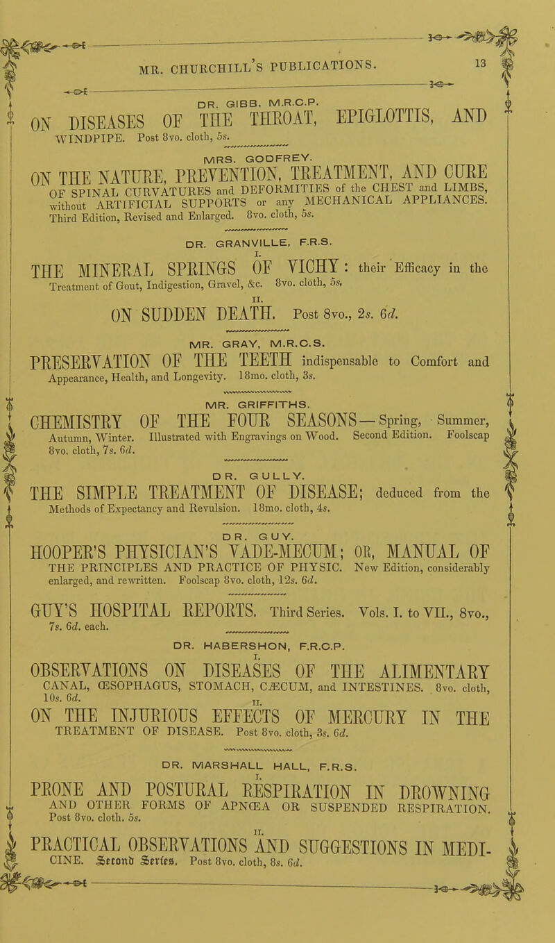 ■* ^>£ mr. churchill’s publications. —-©* — *©- 13 DR. GIBB. M.R.C.P. ON DISEASES OE THE THROAT, EPIGLOTTIS, AND MRS. GODFREY. ON THE NATURE, PREVENTION, TREATMENT, AND CURE OF SPINAL CURVATURES and DEFORMITIES of the CHESI and LIMBS, wLo^ ARTIFICIAL SUPPORTS or any MECHANICAL APPLIANCES. DR. GRANVILLE, F.R.S. THE MINERAL SPRINGS OF VICHY : their Efficacy in the Treatment of Gout, Indigestion, Gravel, &c. 8vo. cloth, 5s, MR. GRAY, M.R.C.S. PRESERVATION OE THE TEETH indispensable to Comfort and Appearance, Health, and Longevity. 18mo. cloth, 3s. WWVWVWWWVVW VWN> MR. GRIFFITHS. CHEMISTRY OF THE FOUR SEASONS —Spring, Summer, Autumn, Winter. Illustrated with Engravings on Wood. Second Edition. Foolscap 8vo. cloth, 7s. 6d. THE SIMPLE TREATMENT OF DISEASE; deduced from the Methods of Expectancy and Revulsion. 18mo. cloth, 4s. HOOPER’S PIIYSICIAN’sTaDHMECUM; OR, MANUAL OE THE PRINCIPLES AND PRACTICE OF PHYSIC. New Edition, considerably enlarged, and rewritten. Foolscap 8vo. cloth, 12s. 6d. GUY’S HOSPITAL REPORTS. Third Series. Vols. I. to VII., 8vo., 7s. 6d. each. DR. HABERSHON, F.R.C.P. OBSERVATIONS ON DISEASES OP THE ALIMENTARY CANAL, OESOPHAGUS, STOMACH, C^ICUM, and INTESTINES. 8vo. cloth, 10s. 6d. TI ON THE INJURIOUS EFFECTS OF MERCURY IN THE TREATMENT OF DISEASE. Post 8vo. cloth, 3s. 6d. I\ MWWWHWVV\^V«/ DR. MARSHALL HALL, F.R.S. PRONE AND POSTURAL RESPIRATION IN DROWNING AND OTHER FORMS OF APNCEA OR SUSPENDED RESPIRATION. Post 8vo. cloth. 5s. PRACTICAL 0BSERYATI0NS AND SUGGESTIONS IN MEDI- # CINE. Sctonb Sndca. Post 8vo. cloth, 8s. 6d. - P&