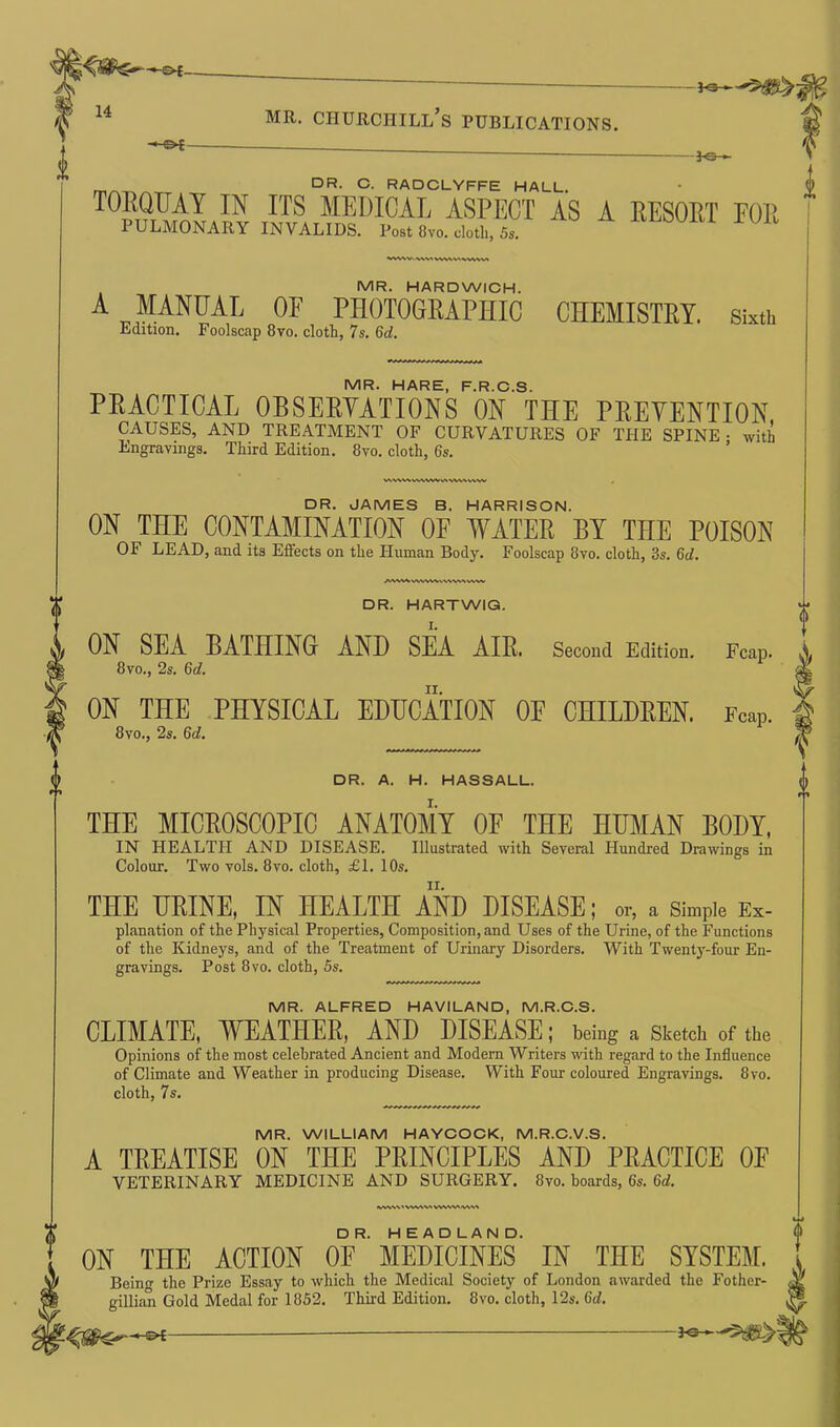 —--£>{— 14 i g f ^ - mr. churchill’s publications. -3-0- 0 DR- C- RADCLYFFE hall. TOEQUAY IN ITS MEDICAL ASPECT AS A EESOET FOE PULMONARY INVALIDS. Post 8vo. cloth, 5s. WWV.\W MR. HARDWICH. A MANUAL OF PHOTOGRAPHIC CHEMISTRY, sixth Ldition. Foolscap 8vo. cloth, 7s. 6d. MR. HARE, F.R.C.S. PEACTICAL OBSEEYATIONS ON THE PEEYENTION CAUSES, AND TREATMENT OF CURVATURES OF THE SPINE • with Engravings. Third Edition. 8vo. cloth, 6s. WV\W WWW tA wv/v ww DR. JAMES B. HARRISON. ON THE CONTAMINATION OF WATER BY THE POISON OF LEAD, and its Effects on the Human Body. Foolscap 8vo. cloth, 3s. 6d. AWWiVWVVM\VW\VV\fc DR. HARTWIG. ON SEA BATHING AND SEA AIR. Second Edition. 8vo., 2s. 6d. ON THE PHYSICAL EDUCATION OF CHILDREN. 8vo., 2s. 6d. Fcap. Fcap. DR. A. H. HASSALL. THE MICEOSCOPIC ANATOMY OF THE HUMAN BODY, IN HEALTH AND DISEASE. Illustrated with Several Hundred Drawings in Colour. Two vols. 8vo. cloth, £1. 10s. THE UEINE, IN HEALTH AND DISEASE; or, a simple Ex- planation of the Physical Properties, Composition, and Uses of the Urine, of the Functions of the Kidneys, and of the Treatment of Urinary Disorders. With Twenty-four En- gravings. Post 8vo. cloth, 5s. MR. ALFRED HAVILAND, M.R.C.S. CLIMATE, TYEATHEB, AND DISEASE; being a sketch of the Opinions of the most celebrated Ancient and Modern Writers with regard to the Influence of Climate and Weather in producing Disease. With Four coloured Engravings. 8vo. cloth, 7s. MR. WILLIAM HAYCOCK, M.R.C.V.S. A TEEATISE ON THE PEINCIPLES AND PEACTICE 0E VETERINARY MEDICINE AND SURGERY. 8vo. boards, 6s. 6d. VWW'WVW' VWV'V'^W'V'% DR. HEADLAND. ON THE ACTION OE MEDICINES IN THE SYSTEM. Being the Prize Essay to which the Medical Society of London awarded the Fother- gillian Gold Medal for 1852. Third Edition. 8vo. cloth, 12s. 6d.