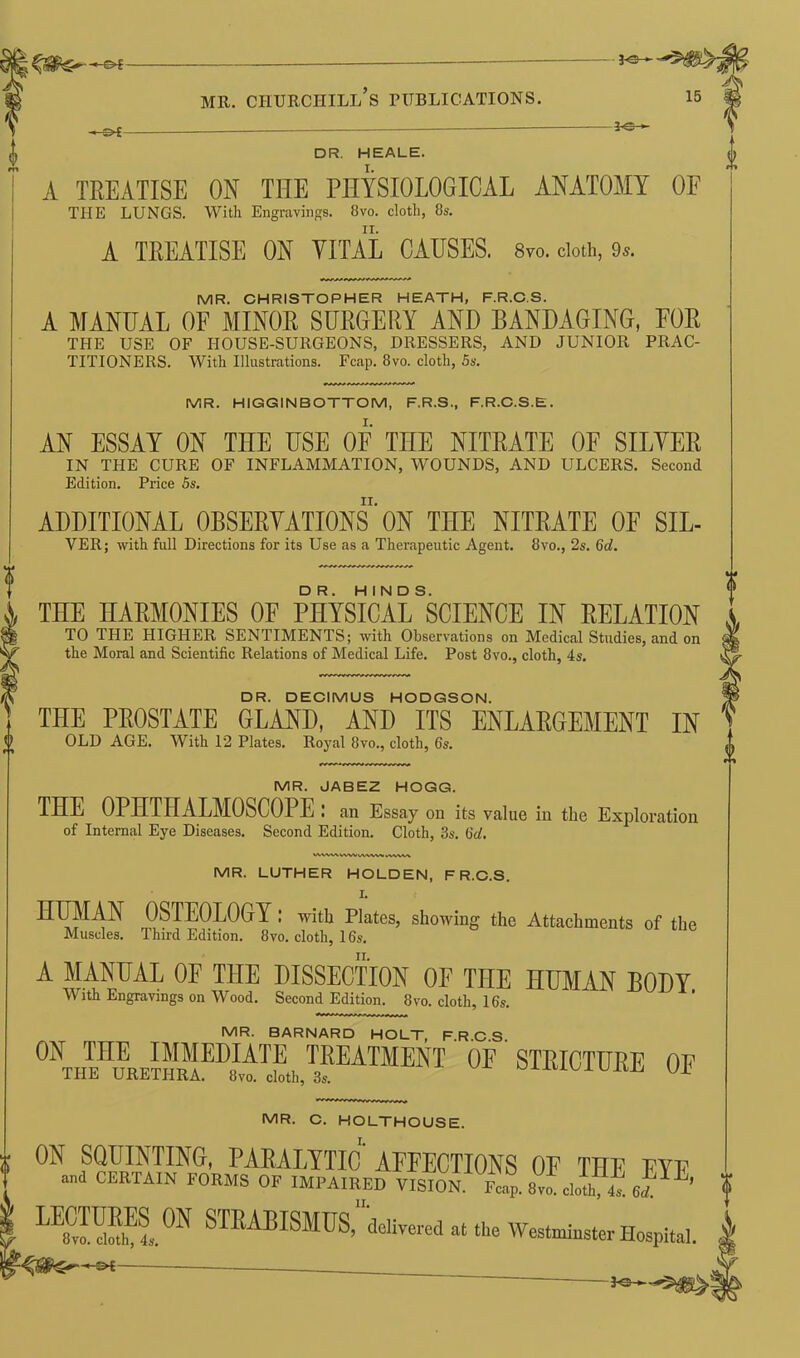 3*3— MR. CHURCHILL S PUBLICATIONS. 15 « t>£- 3-3- DR. HEALE. I. II. A TREATISE ON VITAL CAUSES. 8m cloth, 9*. DR. DECIMUS HODGSON. THE PROSTATE GLAND, AND ITS ENLARGEMENT IN OLD AGE. With 12 Plates. Royal 8vo., cloth, 6s. MR. JABEZ HOGG. THE OPHTHALMOSCOPE : an Essay on its value in the Exploration of Internal Eye Diseases. Second Edition. Cloth, 3s. 6d. WWV^ WW WWW WWW MR. LUTHER HOLDEN, F R.C.S. OSTEOLOGY : with Plates, showing the Attachments of the Muscles. Third Edition. 8vo. cloth, 16s. A MANUAL OF THE DISSECTION OE THE HUMAN BODY With Engravings on Wood. Second Edition. 8vo. cloth, 16s. MR. BARNARD HOLT, F.R.C.S. 0nthFL™eUPLT3?eatmmt of steiottire of MR. C. HOLTHOUSE. ON SQUINTING, PARALYTIC AFFECTIONS OF THE ftp “d CERTAIN OF IMPAIRED VISION Tp. 8„ d.!h f 6*’ LE8CvUlMhEl0N STEABISMUS, delivered at the Westminster Hospital. _ i A TREATISE ON THE PHYSIOLOGICAL ANATOMY OE THE LUNGS. With Engravings. 8vo. cloth, 8s. MR. CHRISTOPHER HEATH, F.R.C.S. A MANUAL OF MINOR SURGERY AND BANDAGING, FOR THE USE OF HOUSE-SURGEONS, DRESSERS, AND JUNIOR PRAC- TITIONERS. With Illustrations. Fcap. 8vo. cloth, 5s. MR. HIGGINBOTTOM, F.R.S., F.R.C.S.E. AN ESSAY ON THE USE OF THE NITRATE OF SIFTER IN THE CURE OF INFLAMMATION, WOUNDS, AND ULCERS. Second Edition. Price 5s. ADDITIONAL OBSERVATIONS ON THE NITRATE OF SIL- VER; with full Directions for its Use as a Therapeutic Agent. 8vo., 2s. 6d. THE HARMONIES OF PHYSICALSSCIENCE IN RELATION TO THE HIGHER SENTIMENTS; with Observations on Medical Studies, and on the Moral and Scientific Relations of Medical Life. Post 8vo., cloth, 4s.