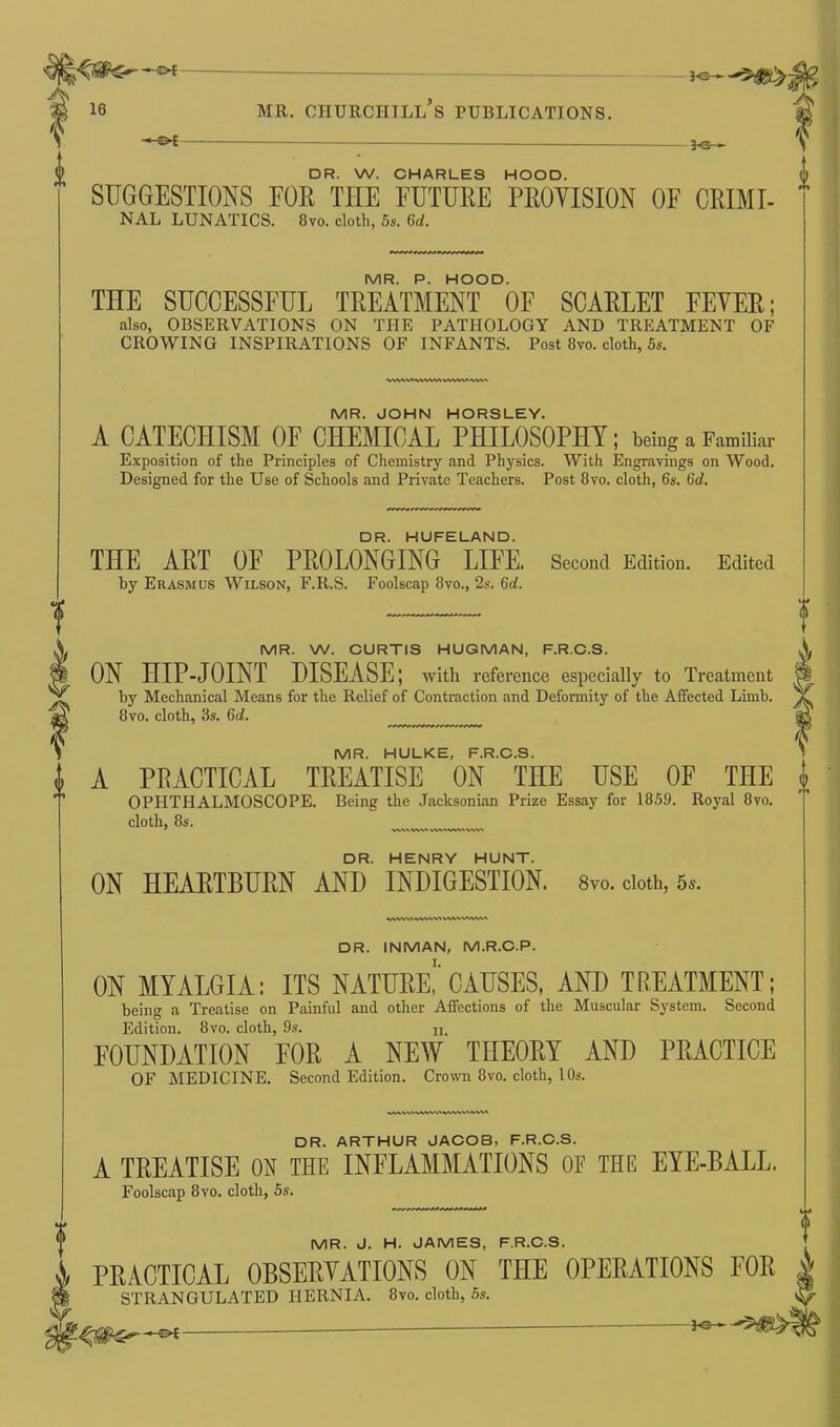 As 16 mr. Churchill’s publications. 3-0— DR. W. CHARLES HOOD. SUGGESTIONS FOR TIIE FUTURE PROVISION OF CRIMI- NAL LUNATICS. 8vo. cloth, 5s. 6d. MR. P. HOOD. THE SUCCESSFUL TREATMENT OF SCARLET FEVER; also, OBSERVATIONS ON THE PATHOLOGY AND TREATMENT OF CROWING INSPIRATIONS OF INFANTS. Post 8vo. cloth, 5s. WWWWVWIVWW'NW' MR. JOHN HORSLEY. A CATECHISM OF CHEMICAL PHILOSOPHY; being a Familiar Exposition of the Principles of Chemistry and Physics. With Engravings on Wood. Designed for the Use of Schools and Private Teachers. Post 8vo. cloth, 6s. Gd. DR. HUFELAND. THE ART OF PROLONGING LIFE. Second Edition. Edited by Erasmus Wilson, F.R.S. Foolscap 8vo., 2s. Gd. MR. W. CURTIS HUGMAN, F.R.C.S. ON HIP-JOINT DISEASE; with reference especially to Treatment by Mechanical Means for the Relief of Contraction and Deformity of the Affected Limb. 8vo. cloth, 3s. Gd. ........ MR. HULKE, F.R.C.S. A PKACTICAL TREATISE ON THE USE OF THE i OPHTHALMOSCOPE. Being the Jacksonian Prize Essay for 1859. Royal 8vo. cloth, 8s. v\\a Wwa uviwavwi DR. HENRY HUNT. ON HEARTBURN AND INDIGESTION. 8vo. cloth, 5«. wwwwwvivvwww DR. INMAN, M.R.C.P. ON MYALGIA: ITS NATURE, CAUSES, AND TREATMENT; being a Treatise on Painful and other Affections of the Muscular System. Second Edition. 8vo. cloth, 9s. u. FOUNDATION FOR A NEW THEORY AND PRACTICE OF MEDICINE. Second Edition. Crown 8vo. cloth, 10s. wvw>wivv\wv>vwvwi DR. ARTHUR JACOB, F.R.C.S. A TREATISE ON THE INFLAMMATIONS OF THE EYE-BALL. Foolscap 8vo. cloth, 5s. MR. J. H. JAMES, F.R.C.S. PRACTICAL OBSERVATIONS ON THE OPERATIONS FOR | STRANGULATED HERNIA. 8vo. cloth, 5s. *©—