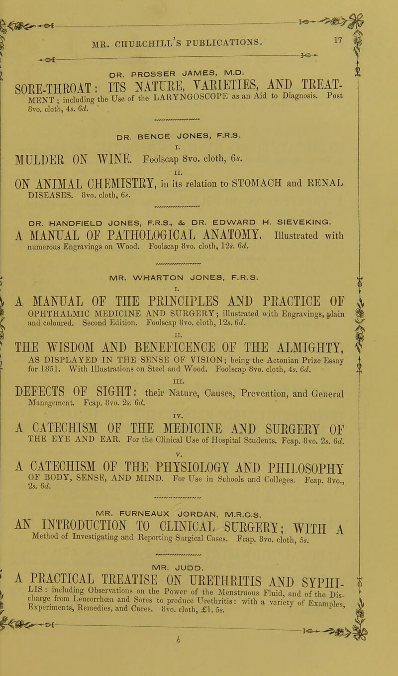 Vs- mr. churciiill’s publications. 17 -*Q— DR. PROSSER JAMES, M.D. SORE-THROAT : ITS NATURE, VARIETIES, AND TREAT- MENT ; including the Use of the LARYNGOSCOPE as an Aid to Diagnosis. Post 8vo. cloth, 4s. 6d. DR. BENCE JONES, F.R.S. I. MULDER ON WINE. Foolscap 8vo. cloth, 6s. ii. ON ANIMAL CHEMISTRY, ill its relation to STOMACH and RENAL DISEASES. 8vo. cloth, 6s. DR. HANDFIELD JONES, F.R.S., Sc DR. EDWARD H. SIEVEKING. A MANUAL OE PATHOLOGICAL ANATOMY. Illustrated with numerous Engravings on Wood. Foolscap 8vo. cloth, 12s. 6d. ' MR. WHARTON JONES, F.R.S. )> A MANUAL OF THE PRINCIPLES AND PRACTICE OF I OPHTHALMIC MEDICINE AND SURGERY; illustrated with Engravings, plain ^ and coloured. Second Edition. Foolscap 8'vo. cloth, 12s. 6d. ^ n. f THE WISDOM AND BENEFICENCE OF THE ALMIGHTY, , AS DISPLAYED IN THE SENSE OF VISION; being the Actoninn Prize Essay * for 1851. With Illustrations on Steel and Wood. Foolscap 8vo. cloth, 4s. 6d. in. DEFECTS OF SIGHT : their Nature, Causes, Prevention, and General Management. Fcap. 8vo. 2s. 6d. IV. A CATECHISM OF THE MEDICINE AND SURGERY OF THE EYE AND EAR. For the Clinical Use of Hospital Students. Fcap. 8vo. 2s. 6d. v. A CATECHISM OF THE PHYSIOLOGY AND PHILOSOPHY OF BODY, SENSE, AND MIND. For Use in Schools and Colleges. Fcap. 8vo., 2s. 6d. MR. FURNEAUX JORDAN, M.R.C.S. AN INTRODUCTION TO CLINICAL SURGERY; WITH A Method of Investigating and Reporting Surgical Cases. Fcap. 8vo. cloth, 5s. MR. JUDD. A PRACTICAL TREATISE ON URETHRITIS AND SYPHI- LIS : including Observations on the Power of the Menstruous Fluid, and of the Dis- charge from Leucorrhcea and Sores to produce Urethritis: with a variety of Examnles Experiments, Remedies, and Cures. 8vo. cloth, £1. 5s. 1 ’