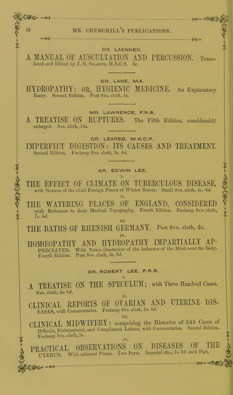 + 0 MR. CIIURCIIILL S PUBLICATIONS. -£►£ 3<B DR. LAENNEC. A MANUAL OF AUSCULTATION AND PERCUSSION. Trans- lated and Edited by J. B. Sharpe, M.R.C.S. 3s. DR. LANE, M.A. HYDROPATHY; OR, HYGIENIC MEDICINE. An Explanatory Essay. Second Edition. Post 8vo. cloth, 5s. vvvawi vws vw-» \ wv» IVIR. LAWRENCE, F.R.S. A TREATISE ON RUPTURES. The Fifth Edition, considerably enlarged. 8vo. cloth, 16s. VWVAWWMVt S\WVW\ DR. LEAREO, M.R.C.P. IMPEREECT DIGESTION: ITS CAUSES AND TREATMENT. Second Edition. Foolscap 8vo. cloth, 3s. 6d. DR. EDWIN LEE. I. THE EFFECT OF CLIMATE ON TUBERCULOUS DISEASE, with Notices of the chief Foreign Places of Winter Resort. Small 8vo. cloth, 4s. 6d. ii. i THE WATERING PLACES OF ENGLAND, CONSIDERED with Reference to their Medical Topography. Fourth Edition. Foolscap 8vo. cloth, 7s. 6d. hi. THE BATHS OF RIIEN1SII GERMANY. Post 8vo. doth, 3s. IV. HOMOEOPATHY AND HYDROPATHY IMPARTIALLY AP- PRECIATED. With Notes illustrative of the Influence of the Mind over the Body. Fourth Edition. Post 8vo. cloth, 3s. 6d. DR. ROBERT LEE, F.R.S. I. A TREATISE ON THE SPECULUM; with Three Hundred Cases. 8vo. cloth, 4s. 6d. CLINICAL REPORTS OE OVARIAN AND UTERINE DIS- EASES, with Commentaries. Foolscap 8vo. cloth, 6s. 6d. in. CLINICAL MIDWIFERY : comprising the Histories of 545 Cases of Difficult, Preternatural, and Complicated Labour, with Commentaries. Second Edition. Foolscap 8vo. cloth, 5s. PRACTICAL OBSERVATIONS ON DISEASES OF THE UTERUS. With coloured Plates. Two Parts. Imperial 4to., 7s. tid. each 1 art.