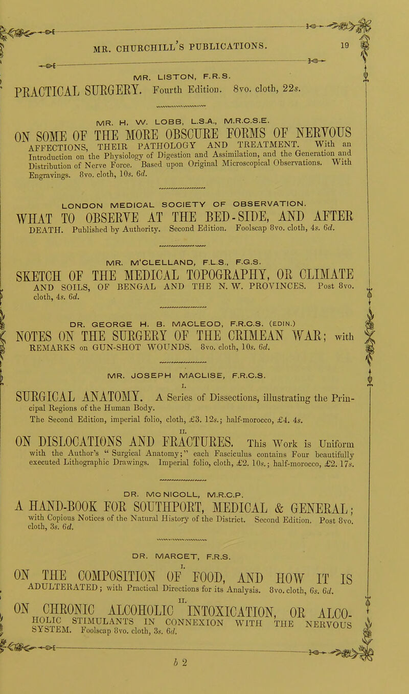 —©4 -©{ ^3- mr. churciiill’s publications. *e- m A 19 MR. LISTON, F.R.S. PRACTICAL SURGERY. Fourth Edition. 8vo. cloth, 22s. W\V»A i MR. H. W. LOBB, L.S.A., M.R.C.S.E. ON SOME OF THE MORE OBSCURE FORMS OF NERYOUS AFFECTIONS, THEIR PATHOLOGY AND TREATMENT. With an Introduction on the Physiology of Digestion and Assimilation, and the Generation and Distribution of Nerve Force. Based upon Original Microscopical Observations. With Engravings, fivo. cloth, 10s. 6d. LONDON MEDICAL SOCIETY OF OBSERVATION. WHAT TO OBSERYE AT THE BED-SIDE, AND AFTER DEATH. Published by Authority. Second Edition. Foolscap 8vo. cloth, 4s. 6d. MR. M'CLELLAND, F.L.S., F.G.S. SKETCH OF THE MEDICAL TOPOGRAPHY, OR CLIMATE AND SOILS, OF BENGAL AND THE N. W. PROVINCES. Post 8vo. cloth, 4s. 6d. | DR. GEORGE H. B. MACLEOD, F.R.C.S. (EDIN.) C NOTES ON THE SURGERY OF THE CRIMEAN WAR; with S REMARKS on GUN-SHOT WOUNDS. 8vo. cloth, 10s. 6<Z. 1 MR. JOSEPH MACLISE, F.R.C.S. I. SURGICAL ANATOMY. A Series of Dissections, illustrating the Prin- cipal Regions of the Human Body. The Second Edition, imperial folio, cloth, £3. 12s.; half-morocco, £4. 4s. ON DISLOCATIONS AND FRACTURES. This work is Uniform with the Author’s “ Surgical Anatomy;” each Fasciculus contains Four beautifully executed Lithographic Drawings. Imperial folio, cloth, £2. 10s.; half-morocco, £2. 17s. DR. MCNICOLL, M.R.C.P. A HAND-BOOK FOR SOUTHPORT, MEDICAL & GENERAL, with Copious Notices of the Natural History of the District. Second Edition. Post 8vo cloth, 3s. 6 d. DR. MARCET, F.R.S. ON THE COMPOSITION OF FOOD, AND HOW IT IS , ADULTERATED; with Practical Directions for its Analysis. 8vo.cloth, 6s. 6d. ' ON CHRONIC ALCOHOLIC INTOXICATION, OR AMO- : gOLIC STIMULANTS IN CONNEXION WITH THE NERVOUS A * SYSTEM. Foolscap 8vo. cloth, 3s. 6d. Sfc -©*- ao—