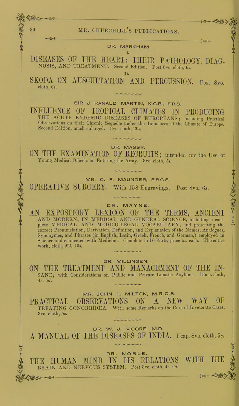 ©*- —©* DR. MARKHAM. JO- DISEASES OF THE HEART: THEIR PATHOLOGY, DIAG- NOSIS, AND TREATMENT. Second Edition. Post Bvo. cloth, 6s. SKODA ON AUSCULTATION AND PERCUSSION. Post 8vo. cloth, 6s. W\VWV\WV\ SIR J. RANALD MARTIN, K.C.B., F.R.S. INFLUENCE OF TROPICAL CLIMATES IN PRODUCING THE ACUTE ENDEMIC DISEASES OF EUROPEANS; including Practical Observations on their Chronic Sequelae under the Influences of the Climate of Europe. Second Edition, much enlarged. 8vo. cloth, 20s. DR. MASSY. ON THE EXAMINATION OF RECRUITS; intended for the Use Young Medical Officers on Entering the Army. 8vo. cloth, 5s. of MR. C. F. MAUNDER, F.R.C.S. OPERATIVE SURGERY. With 158 Engravings. Post 8vo. Gs. D R. MAYNE. AN EXPOSITORY LEXICON OF THE TERMS, ANCIENT AND MODERN, IN MEDICAL AND GENERAL SCIENCE, including a com- plete MEDICAL AND MEDICO-LEGAL VOCABULARY, and presenting the correct Pronunciation, Derivation, Definition, and Explanation of the Names, Analogues, Synonymes, and Phrases (in English, Latin, Greek, French, and German,) employed in Science and connected with Medicine. Complete in 10 Parts, price 5s. each. The entire work, cloth, £2. 10s. DR. MILLINGEN. ON THE TREATMENT AND MANAGEMENT OF THE IN- SANE; with Considerations on Public and Private Lunatic Asylums. 18mo. cloth, 4s. 6d. MR. JOHN L. MILTON, M.R.C.S. PRACTICAL OBSERVATIONS ON A NEW WAY OF TREATING GONORR1ICEA. With some Remarks on the Cure of Inveterate Cases. 8vo. cloth, 5s. DR. W. J. MOORE, M.D. A MANUAL OF THE DISEASES OF INDIA, reap. Svo. doth, s». WV% r\ww\\v\ww\v THE HUMAN MIND °IN ITS8 RELATIONS WITH TIIE BRAIN AND NERVOUS SYSTEM. Post itvo. cloth, 4s. M.