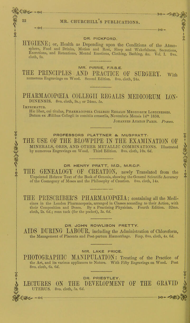 •* ot - — -JO— DR. PICKFORD. HYGIENE; or, Health as Depending upon the Conditions of the Atmo- sphere, Food and Drinks, Motion and Rest, Sleep and Wakefulness, Secretions, Excretions, and Retentions, Mental Emotions, Clothing, Bathing, &c. Vol. I. 8vo. cloth, 9s. MR. PIRRIE, F.R.S.E. THE PRINCIPLES AND PRACTICE OF SURGERY, with numerous Engravings on Wood. Second Edition. 8vo. cloth, 24s. PHARMACOPEIA COLLEGII REGALIS MEDICORUM LON- DINENSIS. 8vo. cloth, 9s.; or 24mo. 5s. Imprimatur. Hie liber, cui tit ulus, Pharmacopeia Collegii Regalis Medicorum Londinensis. Datum ex yEdibus Collegii in comitiis censoriis, Novembris Mensis 14t0 1850. Johannes Ayrton Paris. Prases. i PROFESSORS PLATTNER Sc MUSPRATT. THE USE OF THE BLOWPIPE IN THE EXAMINATION OF MINERALS, ORES, AND OTHER METALLIC COMBINATIONS. Illustrated by numerous Engravings on Wood. Third Edition. 8vo. cloth, 10s. 6d. DR. HENRY PRATT, M.D., M.R.C.P. THE GENEALOGY OF CREATION, newly Translated from the Unpointed Hebrew Text of the Book of Genesis, showing the General Scientific Accuracy of the Cosmogony of Moses and the Philosophy of Creation. 8vo. cloth, 14s. THE PRESGRIBER’S PHAlRMACOPQEIA; containing all the Medi- cines in the London Pharmacopoeia, arranged in Classes according to their Action, with their Composition and Doses. By a Practising Physician. Fourth Edition. 32mo. cloth, 2s. Gd.; roan tuck (for the pocket), 3s. Gd. DR. JOHN ROWLISON PRETTY. AIDS DURING LABOUR, including the Administration of Chloroform, the Management of Placenta and Post-partum Haemorrhage. Fcap. 8vo. cloth, 4s. 6d. MR. LAKE PRICE. PHOTOGRAPHIC MANIPULATION: Treating of the Practice of the Art, and its various appliances to Nature. With Fifty Engravings on Wood. Post 8vo. cloth, 6s. Gd. DR. PRIESTLEY. LECTURES ON THE DEVELOPMENT OF THE GRAVID UTERUS. 8vo. cloth, 5s. Gd.