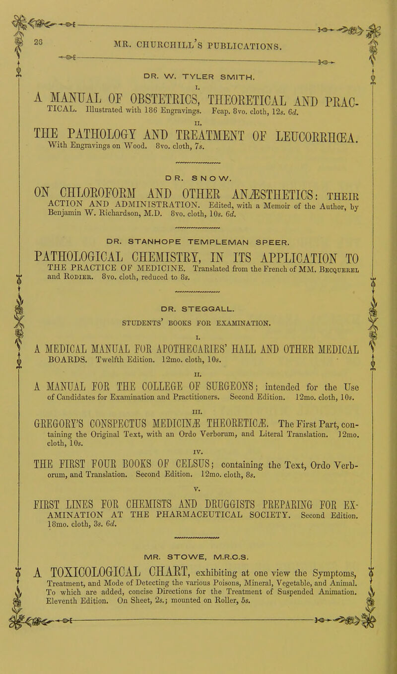 f a r ciP'x ~ -J<s— DR. W. TYLER SMITH. A MANUAL OF OBSTETRIC^ THEORETICAL AND TRAC- 1ICAL. Illustrated with 136 Engravings. Fcap. 8vo. cloth, 12s. Gd. TIIE PATHOLOGY AND TREATMENT OF LEUCORRHOEA. With Engravings on Wood. 8vo. cloth, 7s. A 0 DR. S N O W. ON CHLOROFORM AND OTHER ANAESTHETICS: their ACTION AND ADMINISTRATION. Edited, with a Memoir of the Author, by- Benjamin W. Richardson, M.D. 8vo. cloth, 10s. Gd. DR. STANHOPE TEMPLEMAN SPEER. PATHOLOGICAL CHEMISTRY, IN ITS APPLICATION TO THE PRACTICE OF MEDICINE. Translated from the French of MM. Becquerel and Rodier. 8vo. cloth, reduced to 8s. DR. STEGGALL. STUDENTS’ BOOKS FOR EXAMINATION. I. A MEDICAL MANUAL FUR APOTHECARIES’ HALL AND OTHER MEDICAL V BOARDS. Twelfth Edition. 12mo. cloth, 10s. ii. A MANUAL EOR THE COLLEGE OF SURGEONS; intended for the Use of Candidates for Examination and Practitioners. Second Edition. 12mo. cloth, 10s. in. GREGORY’S CONSPECTUS MEDICINE THEORETICAL The First Part, con- taining the Original Text, with an Ordo Verborum, and Literal Translation. 12mo. cloth, 10s. IV. THE FIRST LOUR BOOKS 0E CELSUS; containing the Text, Ordo Verb- orum, and Translation. Second Edition. 12mo. cloth, 8s. v. FIRST LINES EOR CHEMISTS AND DRUGGISTS PREPARING FOR Ex- amination AT THE PHARMACEUTICAL SOCIETY. Second Edition. 18mo. cloth, 3s. 6<f. MR. STOWE, M.R.C.S. $ A TOXICOLOGICAL CHART, exhibiting at one view the Symptoms, o Treatment, and Mode of Detecting the various Poisons, Mineral, Vegetable, and Animal. ’ To which are added, concise Directions for the Treatment of Suspended Animation. \ Eleventh Edition. On Sheet, 2s.; mounted on Roller, 5s. Sfc -©*-