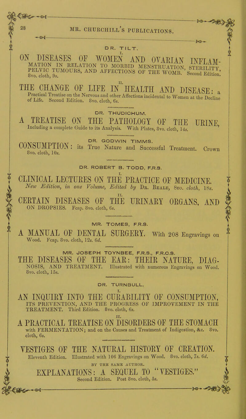 - — 3-e— D R. TILT. ON DISEASES OF WOMEN AND OVARIAN INFLAM- MATION IN RELATION TO MORBID MENSTRUATION STFRTTTTV 8vEoLo1ISJ.UMOURS- ANU AFFECTI0NS OF THE WOMrsSS THE CHANGE OF LIFE In HEALTH AND DISEASE • a sssr1 asr - *-« »*- AWV\VnvV\WM twv DR. THUDICHUM. A TREATISE ON THE PATHOLOGY OF THE URINE Including a complete Guide to its Analysis. With Plates, 8vo. cloth, 14s. HWVWnWIMVVVVW DR. GODWIN TIMMS. CONSUMPTION : its True Nature and Successful Treatment. Crown 8vo. cloth, 10s. WV» VW WVMWV\ DR. ROBERT B. TODD, F.R.S. CLINICAL LECTURES ON THE PRACTICE OF MEDICINE. New Edition, in one Volume, Edited by Dr. Beale, 8vo. cloth, 18s. CERTAIN DISEASES OF THE URINARY ORGANS, AND ON DROPSIES. Fcap. 8vo. cloth, 6s. VW>V\V\V\V\ o MR. TOMES, F.R.S. A MANUAL OF DENTAL SURGERY, with 208 Engra™ oa Wood. Fcap. 8vo. cloth, 12s. 6d. MR. JOSEPH TOYNBEE, F.R.S., F.R.C.S. THE DISEASES OF THE EAR: THEIR NATURE, DIAG- NOSIS, AND TREATMENT. Illustrated with numerous Engravings on Wood. 8vo. cloth, 15s. DR. TURNBULL. AN INQUIRY INTO THE CURABILITY OF CONSUMPTION, ITS PREVENTION, AND THE PROGRESS OF IMPROVEMENT IN THE TREATMENT. Third Edition. 8vo. cloth, 6s. A PRACTICAL TREATISE ON DISORDERS 0E THE STOMACH with FERMENTATION; and on the Causes and Treatment of Indigestion, &c. 8vo. cloth, 6s. VWVI V\\\WV\W»WWWW VESTIGES OF THE NATURAL HISTORY OF CREATION. Eleventh Edition. Illustrated with 106 Engravings on Wood. 8vo. cloth, 7s. 6d. BY THE SAME AUTHOR. EXPLANATIONS: A SEQUEL TO “VESTIGES.” Second Edition. Post 8vo. cloth, 5s. — — 3o* I A A V-
