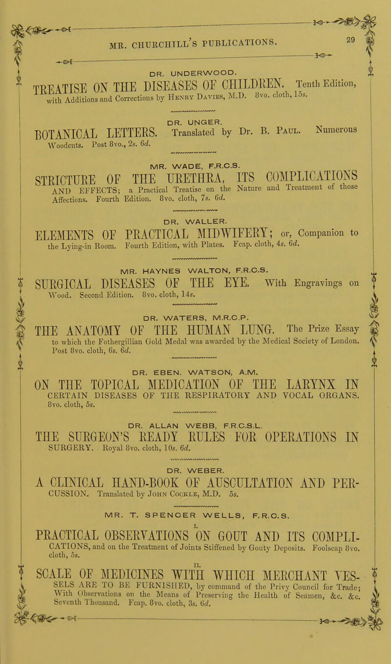 -©4 3-0- mr. churchill’s publications. 29 -©4- DR. UNDERWOOD. ■ TREATISE ON THE DISEASES OE CHILDREN. Tenth Edition, with Additions and Corrections by Henry Davies, M.D. 8vo. cloth, 15s. DR. UNGER. BOTANICAL LETTERS. Translated by Dr. B. Paul. Numerous Woodcuts. Post 8vo., 2s. 6d. MR. WADE, F.R.C.S. STRICTURE OF THE URETHRA, ITS COMPLICATIONS AND EFFECTS; a Practical Treatise on the Nature and Treatment of those Affections. Fourth Edition. 8vo. cloth, 7s. 6d. DR. WALLER. ELEMENTS OE PRACTICAL MIDWIFERY; or, Companion to the Lying-in Room. Fourth Edition, with Plates. Fcap. cloth, 4s. 6d. MR. HAYNES WALTON, F.R.C.S. SURGICAL DISEASES OF THE EYE. With Engravings on Wood. Second Edition. 8vo. cloth, 14s. DR. WATERS, M.R.C.P. THE ANATOMY OF THE HUMAN LUNG. The Prize Essay i to which the Fothergillian Gold Medal was awarded by the Medical Society of London. ^ Post 8vo. cloth, 6s. 6d. DR. EBEN. WATSON, A.M. ON THE TOPICAL MEDICATION OE THE LARYNX IN CERTAIN DISEASES OF THE RESPIRATORY AND VOCAL ORGANS. 8vo. cloth, 5s. V\V\VW> VWVWA DR. ALLAN WEBB, F.R.C.S.L. THE SURGEON’S READY RULES FOR OPERATIONS IN SURGERY. Royal 8vo. cloth, 10s. 6d. V\V\ VWWSVWWAVAAWA DR. WEBER. A CLINICAL HAND-BOOK OF AUSCULTATION AND PER- CUSSION. Translated by John Cockle, M.D. 5s. 0 MR. T. SPENCER WELLS, F.R.C.S. PRACTICAL OBSERVATIONS ON GOUT AND ITS COMPLI- CATIONS, and on the Treatment of Joints Stiffened by Gouty Deposits. Foolscap 8vo. cloth, 5s. SCALE OF MEDICINES WITH WHICH MERCHANT YES- ? SELS ARE TO BE FURNISHED, by command of the Privy Council for Trade; With Observations on the Means of Preserving the Health of Seamen, &c. &c. Seventh Thousand. Fcap. 8vo. cloth, 3s. (id. - ©*