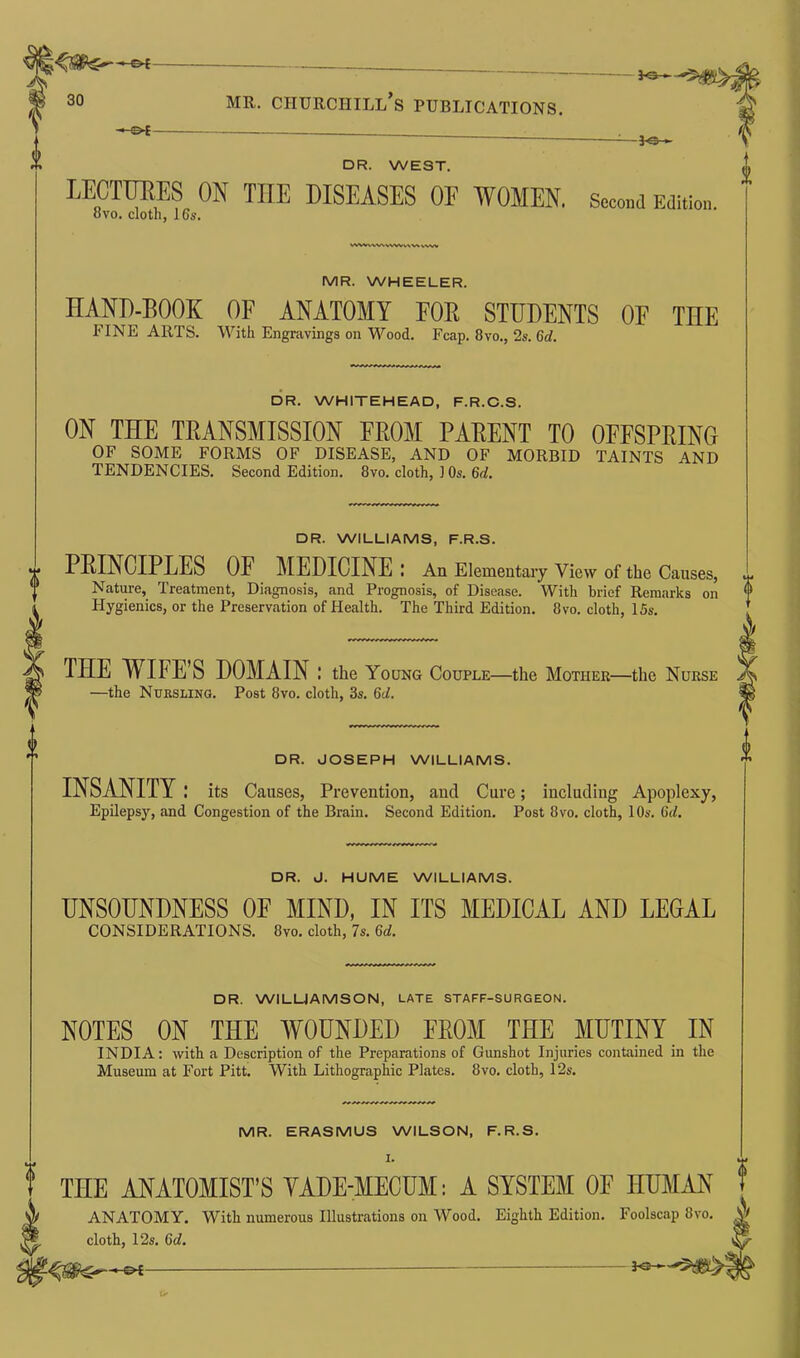 -jo- dr. WEST. lectures on tiie DISEASES OF WOMEN. Second Edition. ovo. cloth, 16s. rtWiwivwiww vwv MR. WHEELER. HAND-BOOK OF ANATOMY FOB STUDENTS OF THE FINE ARTS. With Engravings on Wood. Fcap. 8vo., 2s. 6d. DR. WHITEHEAD, F.R.C.S. ON THE TRANSMISSION FROM PARENT TO OFFSPRING OF SOME FORMS OF DISEASE, AND OF MORBID TAINTS AND TENDENCIES. Second Edition. 8vo. cloth, 1 Os. 6cf. DR. WILLIAMS, F.R.S. PRINCIPLES OF MEDICINE : An Elementary View of the Causes, Nature, Treatment, Diagnosis, and Prognosis, of Disease. With brief Remarks on Hygienics, or the Preservation of Health. The Third Edition. 8vo. cloth, 15s. THE WIFE’S DOMAIN: the Young Couple—the Mother—the Nurse —the Nursling. Post 8vo. cloth, 3s. 6cl. DR. JOSEPH WILLIAMS. INSANITY: its Causes, Prevention, and Cure; including Apoplexy, Epilepsy, and Congestion of the Brain. Second Edition. Post 8vo. cloth, 10s. 6c/. DR. J. HUME WILLIAMS. UNSOUNDNESS 0E MIND, IN ITS MEDICAL AND LEGAL CONSIDERATIONS. 8vo. cloth, 7s. 6<7. DR. WILLIAMSON, LATE STAFF-SURGEON. NOTES ON THE WOUNDED FROM THE MUTINY IN INDIA: with a Description of the Preparations of Gunshot Injuries contained in the Museum at Fort Pitt. With Lithographic Plates. 8vo. cloth, 12s. MR. ERASMUS WILSON, F.R.S. I- t THE ANATOMIST’S YADE-MECUM: A SYSTEM OF HUMAN A ANATOMY. With numerous Illustrations on Wood. Eighth Edition. Foolscap 8vo. cloth, 12s. 6d.