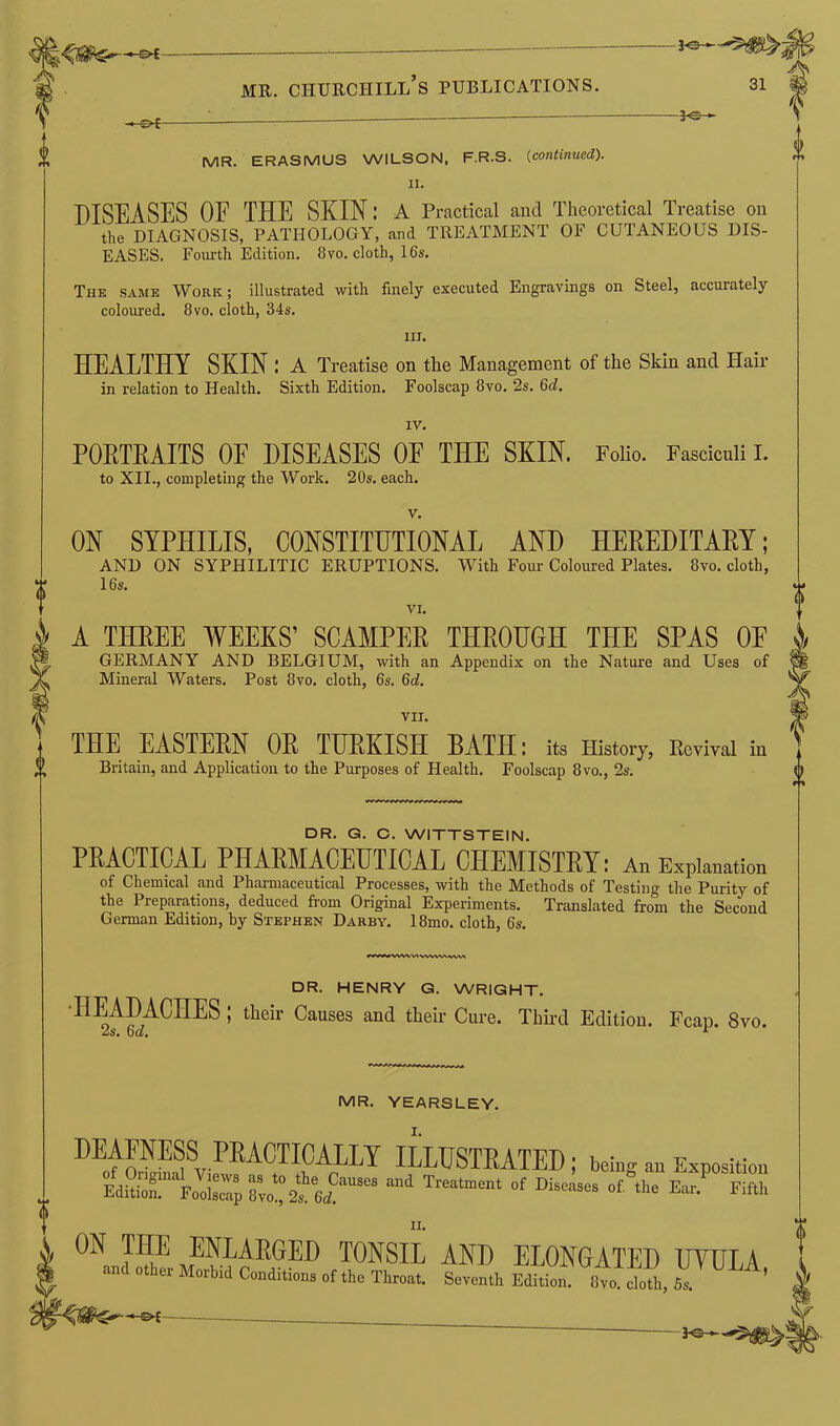 MR. ERASMUS WILSON, FR.S. (continued). 11. DISEASES OF THE SKIN; A Practical and Theoretical Treatise on the DIAGNOSIS, PATHOLOGY, and TREATMENT OF CUTANEOUS DIS- EASES. Fourth Edition. 8vo. cloth, 16s. The same Work ; illustrated with finely executed Engravings on Steel, accurately coloured. 8vo. cloth, 34s. ill. HEALTHY SKIN ; A Treatise on the Management of the Skin and Hair in relation to Health. Sixth Edition. Foolscap 8vo. 2s. 6eb IV. PORTRAITS OF DISEASES OF THE SKIN. Folio. Fasciculi I. to XII., completing the Work. 20s. each. V. ON SYPHILIS, CONSTITUTIONAL AND HEREDITARY; AND ON SYPHILITIC ERUPTIONS. With Four Coloured Plates. 8vo. cloth, 16s. VI. A THREE WEEKS’ SCAMPER THROUGH THE SPAS 0E GERMANY AND BELGIUM, with an Appendix on the Nature and Uses of Mineral Waters. Post 8vo. cloth, 6s. 6d. vir. THE EASTERN OR TURKISH BATH: its History, Revival in Britain, and Application to the Purposes of Health. Foolscap 8vo., 2s. DR. G. C. WITTSTEIN. PRACTICAL PHARMACEUTICAL CHEMISTRY: An Explanation of Chemical and Pharmaceutical Processes, with the Methods of Testing the Purity of the Preparations, deduced from Original Experiments. Translated from the Second German Edition, by Stephen Darby. 18mo. cloth, 6s. r»vv»vvwvawvvv>wv( DR. HENRY G. WRIGHT. HEADACHES ; their Causes and their Cure. Third Edition. Fcap. 8vo. 2s. Gd. 1 MR. YEARSLEY. I. HEAENESSPRACTICALLY ILLUSTRATED; being an Exposition EdSionl Fodsclp 8vof 2s Gd™*™ Treatment of Diseases °f Ear. Fifth n. ON THE ENLARGED TONSIL AND ELONGATED UYULA and other Morbid Conditions of the Throat. Seventh Edition. 8vo doth, 5s. 0