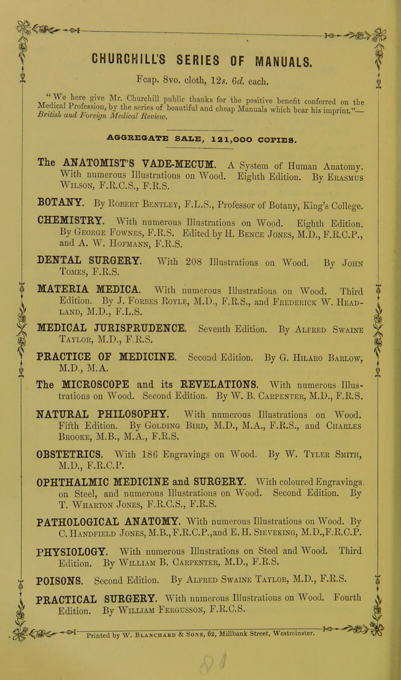 HS* ~0*- S CHURCHILL’S SERIES OF MANUALS. | Fcap. 8vo. cloth, 12s. Gel. each. J . , r^CTp ^-'Ve J^r‘, Churchill public thanks for the positive benefit conferred on the Aledical I rofession, by the senes of beautiful and cheap Manuals which bear his imprint.”— AGGREGATE SALE, 121,000 COPIES. The ANATOMIST S VADE-MECUM. A System of Human Anatomy. With numerous Illustrations on Wood. Eighth Edition. By Erasmus Wilson, F.R.C.S., F.R.S. BOTANY. By Robert Bentley, F.L.S., Professor of Botany, King’s College. CHEMISTRY. With numerous Illustrations on Wood. Eighth Edition. By George Fownes, F.R.S. Edited by H. Bence Jones, M.D., F.R.C.P., and A. W. Hofmann, F.R.S. DENTAL SURGERY. With 208 Illustrations on Wood. By John Tomes, F.R.S. o MATERIA MEDICA. With numerous Illustrations on Wood. Third . Edition. By J. Forbes Royle, M.D., F.R.S., and Frederick W. Head- ,1' land, M.D., F.L.S. V MEDICAL JURISPRUDENCE. Seventh Edition. By Alfred Swaine M Taylor, M.D., F.R.S. (S PRACTICE OF MEDICINE. Second Edition. By G. Hilaro Barlow, o M.D., M.A. The MICROSCOPE and its REVELATIONS. With numerous Illus- trations on Wood. Second Edition. By W. B. Carpenter, M.D., F.R.S. o H-* NATURAL PHILOSOPHY. With numerous Illustrations on AVood. Fifth Edition. By Golding Bird, M.D., M.A., F.R.S., and Charles Brooke, M.B., M.A., F.R.S. OBSTETRICS. With 186 Engravings on AVood. By W. Tyler Smith, M.D., F.R.C.P. OPHTHALMIC MEDICINE and SURGERY. 'With coloured Engravings on Steel, and numerous Illustrations on AVood. Second Edition. By T. Wharton Jones, F.R.C.S., F.R.S. PATHOLOGICAL ANATOMY. With numerous Illustrations on AVood. By C.Handfield Jones, M.B., F.R.C.P.,and E. H. Sieveking, M.D.,F.R.C.P. PHYSIOLOGY. With numerous Illustrations on Steel and AVood. Third Edition. By William B. Carpenter, M.D., F.R.S. POISONS. Second Edition. By Alfred Swaine Taylor, M.D., F.R.S. PRACTICAL SURGERY. With numerous Illustrations on AVood. Fourth Edition. By William Fergusson, F.R.C.S. —Printed by W. Blanchard & Sons, 62, Millbsink Street, Westminster. JO *