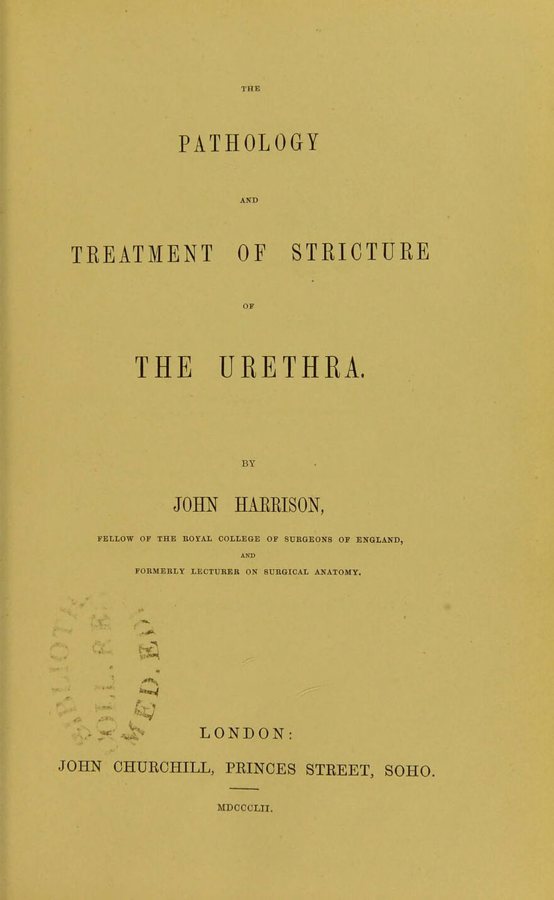 PATHOLOGY AND TKEATMENT OF STRICTURE OF THE UEETHKA. BY JOHN HAEKISON, FELLOW OF THE BOYAL COLLEGE OF SUBGEONS OF ENGLAND, AND FOBMEBLY LECTUEEB ON 8UEGICAL ANATOMY. LONDON JOHN CHUKCHILL, PKINCES STKEET, SOHO. MDCCCLII.