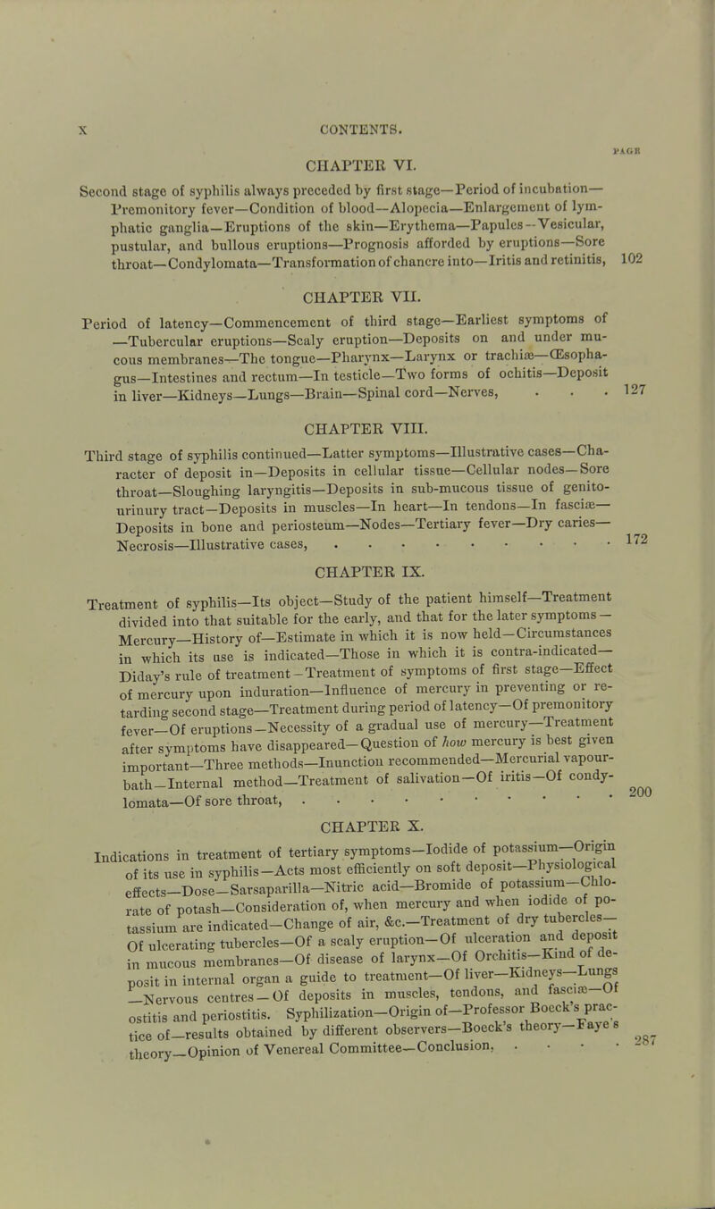 VkGR CHAPTER VI. Second stage of syphilis always preceded by first stage—Period of incubation— Premonitory fever—Condition of blood—Alopecia—Enlargement of lym- phatic ganglia—Eruptions of the skin—Erythema—Papules-Vesicular, pustular, and bullous eruptions—Prognosis afforded by eruptions—Sore throat—Condylomata—Transformation of chancre into—Iritis and retinitis, 102 CHAPTER VII. Period of latency—Commencement of third stage—Earliest symptoms of —Tubercular eruptions—Scaly eruption—Deposits on and under mu- cous membranes—The tongue—Pharynx—Larynx or trachiae—CEsopha- gus—Intestines and rectum—In testicle—Two forms of ochitis—Deposit in liver—Kidneys—Lungs—Brain—Spinal cord—Nerves, . . .127 CHAPTER VIII. Third stage of syphilis continued—Latter symptoms—Illustrative cases—Cha- racter of deposit in—Deposits in cellular tissue—Cellular nodes—Sore throat—Sloughing laryngitis—Deposits in sub-mucous tissue of genito- urinury tract—Deposits in muscles—In heart—In tendons—In fasciae- Deposits in bone and periosteum—Nodes—Tertiary fever—Dry caries— Necrosis—Illustrative cases, 172 CHAPTER IX. Treatment of syphilis-Its object-Study of the patient himself-Treatment divided into that suitable for the early, and that for the later symptoms- Mercury—History of—Estimate in which it is now held-Circumstances in which its use is indicated-Those in which it is contra-indicated— Diday's rule of treatment-Treatment of symptoms of first stage—Effect of mercury upon induration-Influence of mercury in preventing or re- tarding second stage-Treatment during period of latency-Of premonitory fever-Of eruptions-Necessity of a gradual use of mercury—Treatment after symptoms have disappeared-Question of how mercury is best given important-Three methods-Inunctiou recommended-Mercurial vapour- bath-Internal method-Treatment of salivation-Of iritis-Of condy- lomata—Of sore throat, CHAPTER X. Indications in treatment of tertiary symptoms-Iodide of potassium-Origin of its use in syphilis-Acts most efficiently on soft deposit-Physiological effects-Dose-SarsapariUa-Nitric acid-Bromide of potassmm-Cfalo- rate of potash-Consideration of, when mercury and when iodide of po- tassium are indicated-Change of air, &c.-Treatment of dry tubercles- Of ulcerating tubercles-Of a scaly eruption-Of ulceration and deposit in mucous membranes-Of disease of larynx-Of Orchitis-Kmd of de- posit in internal organ a guide to treatment-Of liver-Kidneys-Lungs -Nervous centres-Of deposits in muscles, tendons, and fascue-Of ostitis and periostitis. Syphilization-Origin of-Professor Boeck s prac tice of-results obtained by different observers-Boeck s theory-Fay es theory—Opinion of Venereal Committee—Conclusion, . • • • 200 287