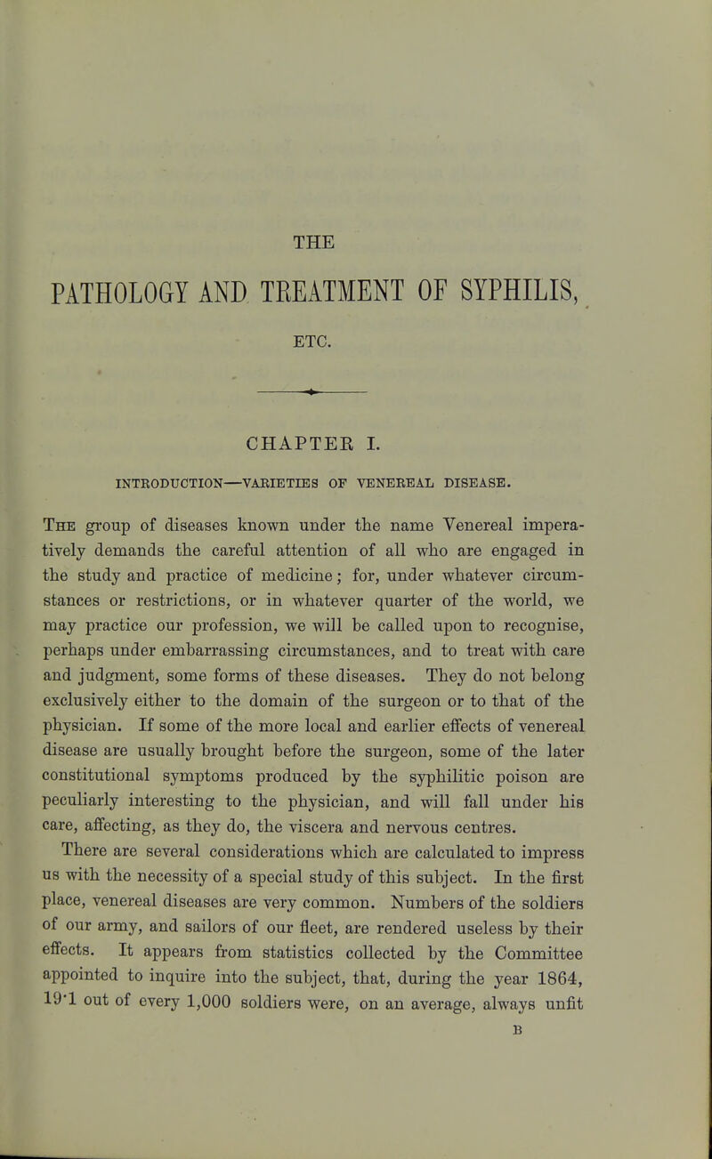 THE PATHOLOGY AND TKEATMENT OF SYPHILIS, ETC. CHAPTER 1. INTRODUCTION—VARIETIES OF VENEREAL DISEASE. The group of diseases known under the name Venereal impera- tively demands the careful attention of all who are engaged in the study and practice of medicine; for, under whatever circum- stances or restrictions, or in whatever quarter of the world, we may practice our profession, we will be called upon to recognise, perhaps under embarrassing circumstances, and to treat with care and judgment, some forms of these diseases. They do not belong exclusively either to the domain of the surgeon or to that of the physician. If some of the more local and earlier effects of venereal disease are usually brought before the surgeon, some of the later constitutional symptoms produced by the syphilitic poison are peculiarly interesting to the physician, and will fall under his care, affecting, as they do, the viscera and nervous centres. There are several considerations which are calculated to impress us with the necessity of a special study of this subject. In the first place, venereal diseases are very common. Numbers of the soldiers of our army, and sailors of our fleet, are rendered useless by their effects. It appears from statistics collected by the Committee appointed to inquire into the subject, that, during the year 1864, 19'1 out of every 1,000 soldiers were, on an average, always unfit B