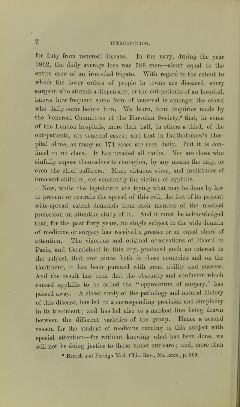 INTRODUCTION. for duty from venereal disease. In the navy, during the year 1862, the daily average loss was 586 men—about equal to the entire crew of an iron-clad frigate. With regard to the extent to which the lower orders of people in towns are diseased, every surgeon who attends a dispensary, or the out-patients of an hospital, knows how frequent some form of venereal is amongst the crowd who daily come before him. We learn, from inquiries made by the Venereal Committee of the Harveian Society,* that, in some of the London hospitals, more than half, in others a third, of the out-patients, are venereal cases; and that in Bartholomew's Hos- pital alone, as many as 174 cases are seen daily. But it is con- fined to no class. It has invaded all ranks. Nor are those who sinfully expose themselves to contagion, by any means the only, or even the chief sufferers. Many virtuous wives, and multitudes of innocent children, are constantly the victims of syphilis. Now, while the legislature are trying what may be done by law to prevent or restrain the spread of this evil, the fact of its present wide-spread extent demands from each member of the medical profession an attentive study of it. And it must be acknowledged that, for the past forty years, no single subject in the wide domain of medicine or surgery has received a greater or an equal share of attention. The vigorous and original observations of Eicord in Paris, and Carmichael in this city, produced such an interest in the subject, that ever since, both in these countries and on the Continent, it has been pursued with great ability and success. And the result has been that the obscurity and confusion which caused syphilis to be called the  opprobrium of surgery, has passed away. A closer study of the pathology and natural history of this disease, has led to a corresponding precision and simplicity in its treatment; and has led also to a marked line being drawn between the different varieties of the group. Hence a second reason for the student of medicine turning to this subject -svith special attention—for without knowing what has been done, we will not be doing justice to those under our care; and, more than * British and Foreign Med. Chir. Rev., No. Ixxx., p. 309.