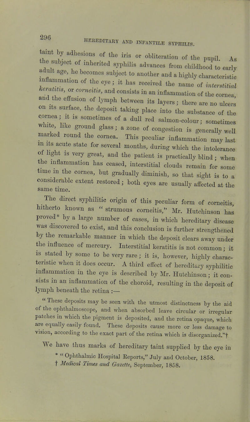 taint by adherions of the ids or obliteration of the pupil As he subject of inherited syphilis advances from childhood to ea^; adult age he becomes subject to another and a highly characteristic inflammation of the eye; it has received the name of interetUM keratuu, or corneitis, and consists in an inflammation of the cornea and the effusion of lymph between its layers; there are no ulcers on Its surface, the deposit taking place into the substance of the Qornea; It is sometimes of a dull red salmon-colour; sometimes white hke ground glass; a zone of congestion is generally well mai-ked round the cornea. This peculiar inflammation may last in Its acute state for several months, during which the intolerance ot light IS very great, and the patient is practically blind • when the inflammation has ceased, interstitial clouds remain for some time in the cornea, but gi-aduaUy diminish, so that sight is to a considerable extent restored; both eyes are usually affected at the same time. The direct syphilitic origin of this peculiar form of corneitis hitherto known as  strumous corneitis, Mr. Hutchinson has proved* by a large number of cases, in which hereditary disease was discovered to exist, and this conclusion is further strengthened by the remarkable manner in which the deposit clears away under the influence of mercury. Interstitial keratitis is not common; it is stated by some to be very rare; it is, however, highly charac- teristic when it does occur. A third effect of hereditary syphilitic inflammation in the eye is described by Mr. Hutchinson; it con- sists in an inflammation of the choroid, resulting in the deposit of lymph beneath the retina :—  These deposits may be seen with the utmost distinctness by the aid of the ophthalmoscope, and when absorbed leave circular or irregular patches in which the pigment is deposited, and the retina opaque, which are equally easily found. These deposits cause more or less damage to vision, according to the exact part of the retina which is disorganized.t We have thus marks of hereditary taint suppHed by the eye in *  Ophthalmic Hospital Eeports, July and October, 1858.