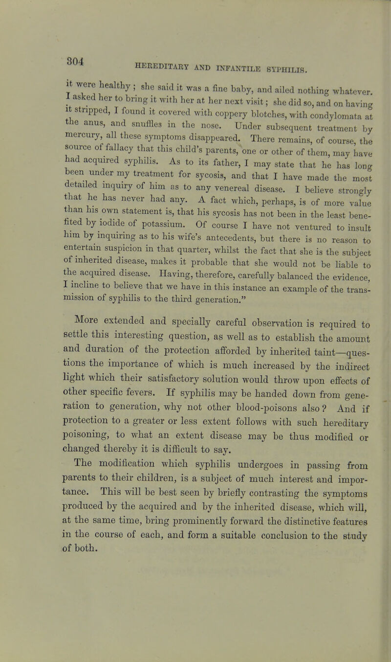 it were healthy ; she said it was a fine baby, and ailed nothing whatever. 1 asked her to bring it with her at her next visit; she did so, and on having 1 stripped, I found it covered with coppery blotches, with condylomata at the anus, and snuffles in the nose. Under subsequent treatment by mercury, all these symptoms disappeared. There remains, of course, the source of fallacy that this child's parents, one or other of them, may have had acquired syphilis. As to its father, I may state that he has long been under my treatment for sycosis, and that I have made the most detailed inquiry of him as to any venereal disease. I believe strongly that he has never had any. A fact which, perhaps, is of more value than his own statement is, that his sycosis has not been in the least bene- fited by iodide of potassium. Of course I have not ventured to insult him by inquiring as to his wife's antecedents, but there is no reason to entertain suspicion in that quarter, whilst the fact that she is the subject of inherited disease, makes it probable that she would not be liable to the acquired disease. Having, therefore, carefully balanced the evidence, I incline to beheve that we have in this instance an example of the trans- mission of syphilis to the third generation. More extended and specially careful obsei-vation is required to settle this interesting question, as well as to establish the amount and duration of the protection afforded by inherited taint—ques- tions the importance of which is much increased by the indirect light which their satisfactory solution would throw upon effects of other specific fevers. If syphilis may be handed down from gene- ration to generation, why not other blood-poisons also ? And if protection to a greater or less extent follows with such hereditary poisoning, to what an extent disease may be thus modified or changed thereby it is difficult to say. The modification which syphilis undergoes in passing from parents to their children, is a subject of much interest and impor- tance. This will be best seen by briefly contrasting the symptoms produced by the acquired and by the inherited disease, which will, at the same time, bring prominently forward the distinctive features in the course of each, and form a suitable conclusion to the study of both.