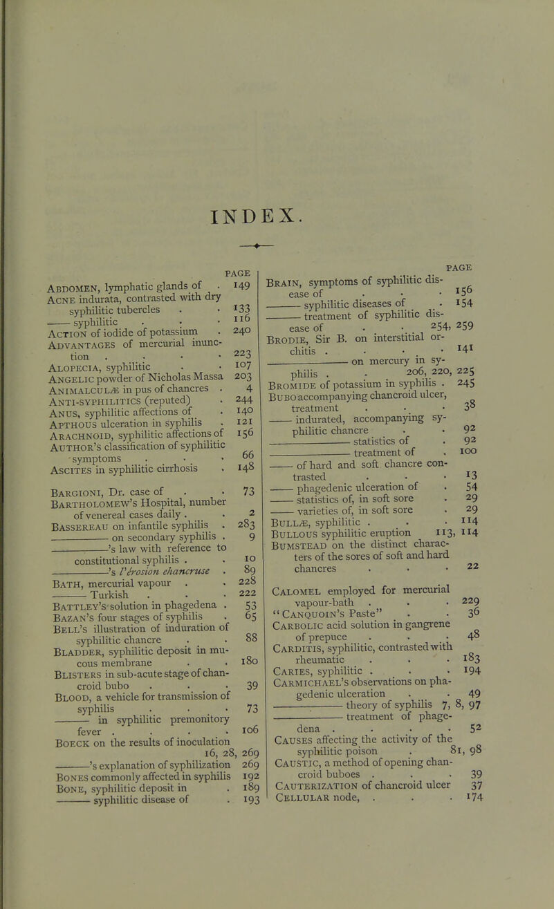 INDEX. ♦ Abdomen, lymphatic glands of . Acne indurata, contrasted with dry syphilitic tubercles syphilitic . • Action of iodide of potassium Advantages of mercurial inac- tion Alopecia, syphilitic Angelic powder of Nicholas Massa Animalcule in pus of chancres . Anti-syphilitics (reputed) Anus, syphilitic affections of _ Apthous ulceration in syphilis Arachnoid, syphilitic affections of Author's classification of syphilitic symptoms Ascites in syphilitic cirrhosis page 149 133 116 240 223 107 203 4 244 140 121 156 66 148 Bargioni, Dr. case of Bartholomew's Hospital, number of venereal cases daily . Bassereau on infantile syphilis . on secondaiy syphilis . , 's law with reference to constitutional syphilis . -'s r&osion ehancrme Bath, mercurial vapour Turkish Battley's'solution in phagedena . Bazan's four stages of syphilis Bell's illustration of induration of syphilitic chancre Bladder, syphilitic deposit in mu- cous membrane Blisters in sub-acute stage of chan- croid bubo . • • Blood, a vehicle for transmission of syphilis in syphilitic premonitory 73 2 283 9 10 89 228 222 53 65 88 180 39 73 106 fever Boeck on the results of inoculation 16, 28, 269 's explanation of syphilization 269 Bones commonly affected in syphilis 192 Bone, syphilitic deposit in .189 syphilitic disease of .193 page Brain, symptoms of syphilitic dis- ease of . • • ^5 syphilitic diseases of I54 treatment of syphilitic dis- ease of . • 254, 259 Brodie, Sir B. on interstitial or- chitis 141 on mercury in sy- 206, 220, 225 philis . Bromide of potassium in syphilis . Bubo accompanying chancroid ulcer, treatment indurated, accompanying sy- philitic chancre statistics of _ treatment of of hard and soft chancre con- trasted - phagedenic ulceration of - statistics of, in soft sore varieties of, in soft sore BuLLy^:, syphilitic . Bullous syphilitic eruption 113, BUMSTEAD on the distinct charac- ters of the sores of soft and hard chancres 24s 38 92 92 100 13 54 29 29 114 114 22 Calomel employed for mercurial vapour-bath . . • 229  Canquoin's Paste . • 3^ Carbolic acid solution in gangrene of prepuce . 48 Carditis, syphilitic, contrasted with rheumatic . . .183 Caries, syphilitic . . -194 Carmichael's observations on pha- gedenic ulceration . . 49 ; theory of syphilis 7, 8, 97 treatment of phage- dena . . . -52 Causes affecting the activity of the syphilitic poison . 81, 98 Caustic, a method of opening chan- croid buboes . . -39 Cauterization of chancroid ulcer 37 Cellular node, . . -174