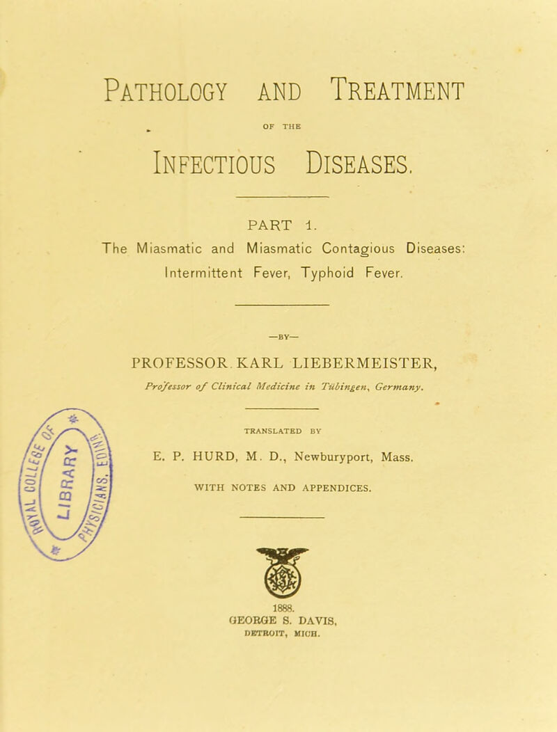 Pathology and Treatment OF THE Infectious Diseases, PART 1. The Miasmatic and Miasmatic Contagious Diseases: Intermittent Fever, Typhoid Fever. —BY— PROFESSOR. KARL LIEBERMEISTER, Professor of Clinical Medicine in Tubingen, Germany. TRANSLATED BY E. P. HURD, M. D., Newburyport, Mass. WITH NOTES AND APPENDICES. 1888. GEORGE S. DAVIS, DETROIT, MIC'R.