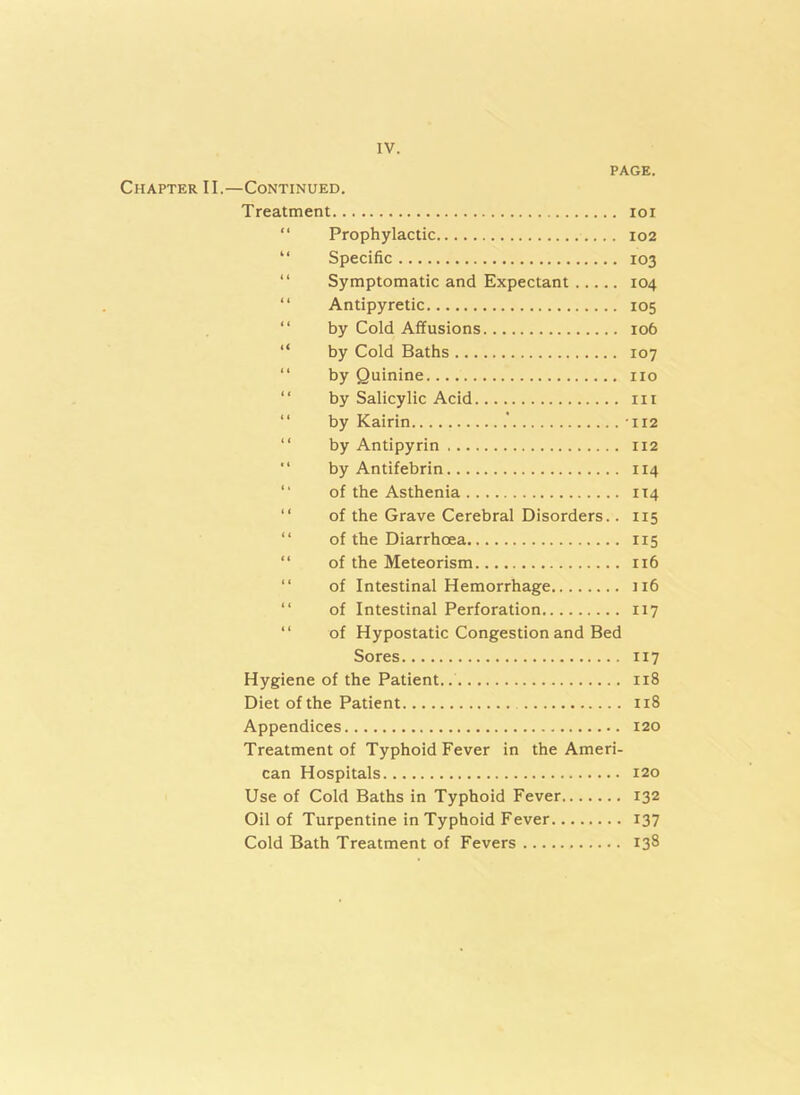 PAGE. Chapter II.—Continued. Treatment ioi “ Prophylactic 102 “ Specific 103 “ Symptomatic and Expectant 104 “ Antipyretic 105 “ by Cold Affusions 106 “ by Cold Baths 107 “ by Quinine no by Salicylic Acid in “ by Kairin -112 by Antipyrin 112 “ by Antifebrin 114 of the Asthenia 114 “ of the Grave Cerebral Disorders.. 115 “ of the Diarrhoea 115 “ of the Meteorism 116 of Intestinal Hemorrhage 116 of Intestinal Perforation 117 “ of Hypostatic Congestion and Bed Sores 117 Hygiene of the Patient.. 118 Diet of the Patient 118 Appendices 120 Treatment of Typhoid Fever in the Ameri- can Hospitals 120 Use of Cold Baths in Typhoid Fever 132 Oil of Turpentine in Typhoid Fever 137 Cold Bath Treatment of Fevers 138