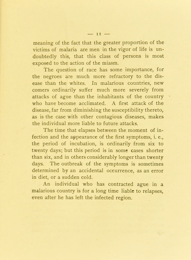 meaning of the fact that the greater proportion of the victims of malaria are men in the vigor of life is un- doubtedly this, that this class of persons is most exposed to the action of the miasm. The question of race has some importance, for the negroes are much more refractory to the dis- ease than the whites. In malarious countries, new comers ordinarily suffer much more severely from attacks of ague than the inhabitants of the country who have become acclimated. A first attack of the disease, far from diminishing the susceptibility thereto, as is the case with other contagious diseases, makes the individual more liable to future attacks. The time that elapses between the moment of in- fection and the appearance of the first symptoms, i. e., the period of incubation, is ordinarily from six to twenty days; but this period is in some cases shorter than six, and in others considerably longer than twenty days. The outbreak of the symptoms is sometimes determined by an accidental occurrence, as an error in diet, or a sudden cold. An individual who has contracted ague in a malarious country is for a long time liable to relapses, even after he has left the infected region.