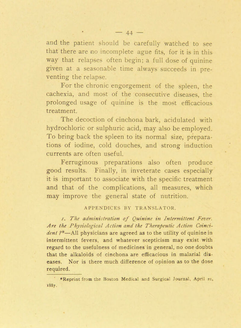 and the patient should be carefully watched to see that there are no incomplete ague fits, for it is in this way that relapses often begin; a full dose of quinine given at a seasonable time always succeeds in pre- venting the relapse. For the chronic engorgement of the spleen, the cachexia, and most of the consecutive diseases, the prolonged usage of quinine is the most efficacious treatment. The decoction of cinchona bark, acidulated with hydrochloric or sulphuric acid, may also be employed. To bring back the spleen to its normal size, prepara- tions of iodine, cold douches, and strong induction currents are often useful. Ferruginous preparations also often produce good results. Finally, in inveterate cases especially it is important to associate with the specific treatment and that of the complications, all measures, which may improve the general state of nutrition. APPENDICES BY TRANSLATOR. i. The administration of Quinine in Intermittent Fever. Are the Physiological Action and the Therapeutic Action Coinci- dent ?*—All physicians are agreed as to the utility of quinine in intermittent fevers, and whatever scepticism may exist with regard to the usefulness of medicines in general, no one doubts that the alkaloids of cinchona are efficacious in malarial dis- eases. Nor is there much difference of opinion as to the dose required. ♦Reprint from the Boston Medical and Surgical Journal, April 21, 1887.