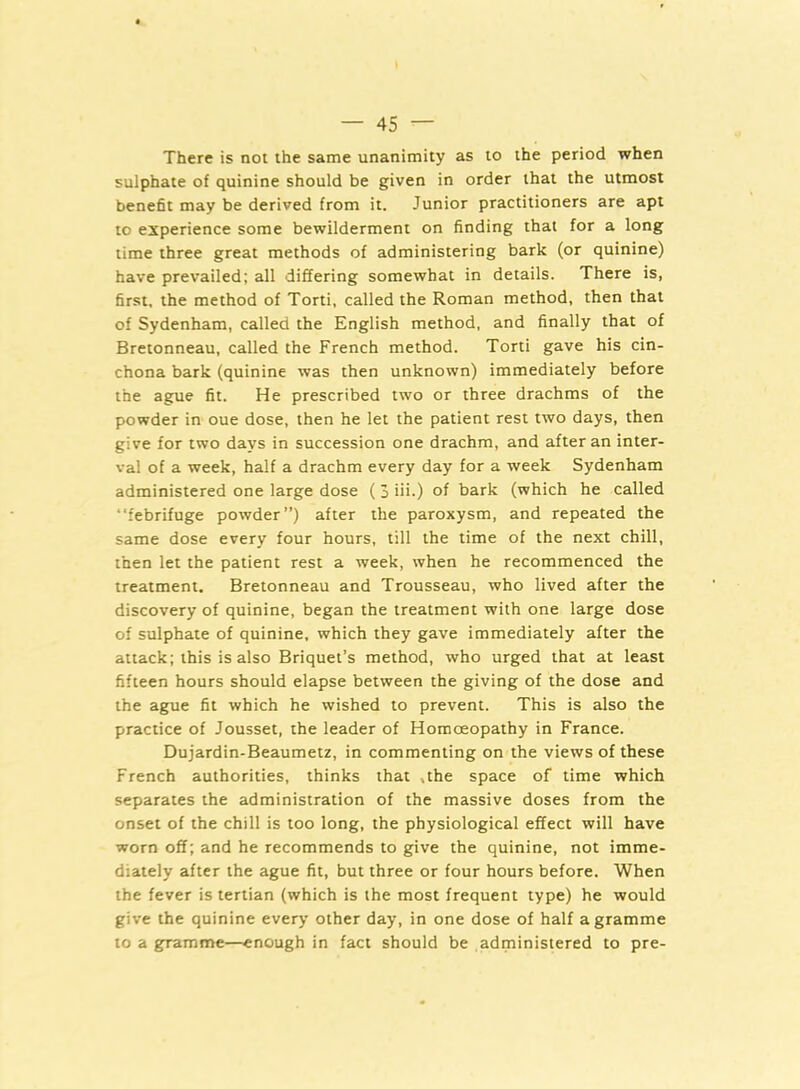 There is not the same unanimity as to the period when sulphate of quinine should be given in order that the utmost benefit may be derived from it. Junior practitioners are apt to experience some bewilderment on finding that for a long time three great methods of administering bark (or quinine) have prevailed; all differing somewhat in details. There is, first, the method of Torti, called the Roman method, then that of Sydenham, called the English method, and finally that of Bretonneau, called the French method. Torti gave his cin- chona bark (quinine was then unknown) immediately before the ague fit. He prescribed two or three drachms of the powder in oue dose, then he let the patient rest two days, then give for two days in succession one drachm, and after an inter- val of a week, half a drachm every day for a week Sydenham administered one large dose ( 3 iii.) of bark (which he called “febrifuge powder”) after the paroxysm, and repeated the same dose every four hours, till the time of the next chill, then let the patient rest a week, when he recommenced the treatment. Bretonneau and Trousseau, who lived after the discovery of quinine, began the treatment with one large dose of sulphate of quinine, which they gave immediately after the attack; this is also Briquet’s method, who urged that at least fifteen hours should elapse between the giving of the dose and the ague fit which he wished to prevent. This is also the practice of Jousset, the leader of Homoeopathy in France. Dujardin-Beaumetz, in commenting on the views of these French authorities, thinks that .the space of time which separates the administration of the massive doses from the onset of the chill is too long, the physiological effect will have worn off; and he recommends to give the quinine, not imme- diately after the ague fit, but three or four hours before. When the fever is tertian (which is the most frequent type) he would give the quinine every other day, in one dose of half a gramme to a gramme—enough in fact should be administered to pre-