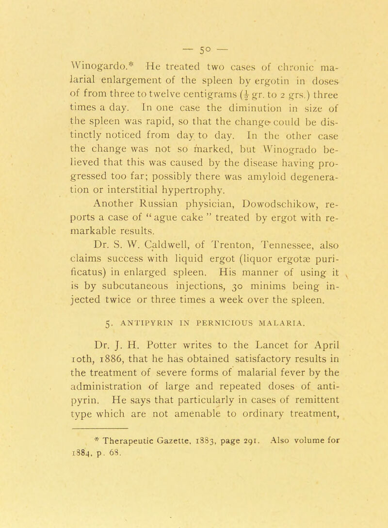 — 5° — Winogardo.* He treated two cases of chronic ma- larial enlargement of the spleen by ergotin in doses of from three to twelve centigrams (4- gr. to 2 grs.) three times a day. In one case the diminution in size of the spleen was rapid, so that the change-could be dis- tinctly noticed from day to day. In the other case the change was not so marked, but Winogrado be- lieved that this was caused by the disease having pro- gressed too far; possibly there was amyloid degenera- tion or interstitial hypertrophy. Another Russian physician, Dowodschikow, re- ports a case of “ ague cake ” treated by ergot with re- markable results. Dr. S. W. Caldwell, of Trenton, Tennessee, also claims success with liquid ergot (liquor ergotae puri- ficatus) in enlarged spleen. His manner of using it is by subcutaneous injections, 30 minims being in- jected twice or three times a week over the spleen. 5. ANTIPYRIN IN PERNICIOUS MALARIA. Dr. J. H. Potter writes to the Lancet for April 10th, 1886, that he has obtained satisfactory results in the treatment of severe forms of malarial fever by the administration of large and repeated doses of anti- pyrin. He says that particularly in cases of remittent type which are not amenable to ordinary treatment, * Therapeutic Gazette. 1S83, page 291. Also volume for 1389, p. 63.