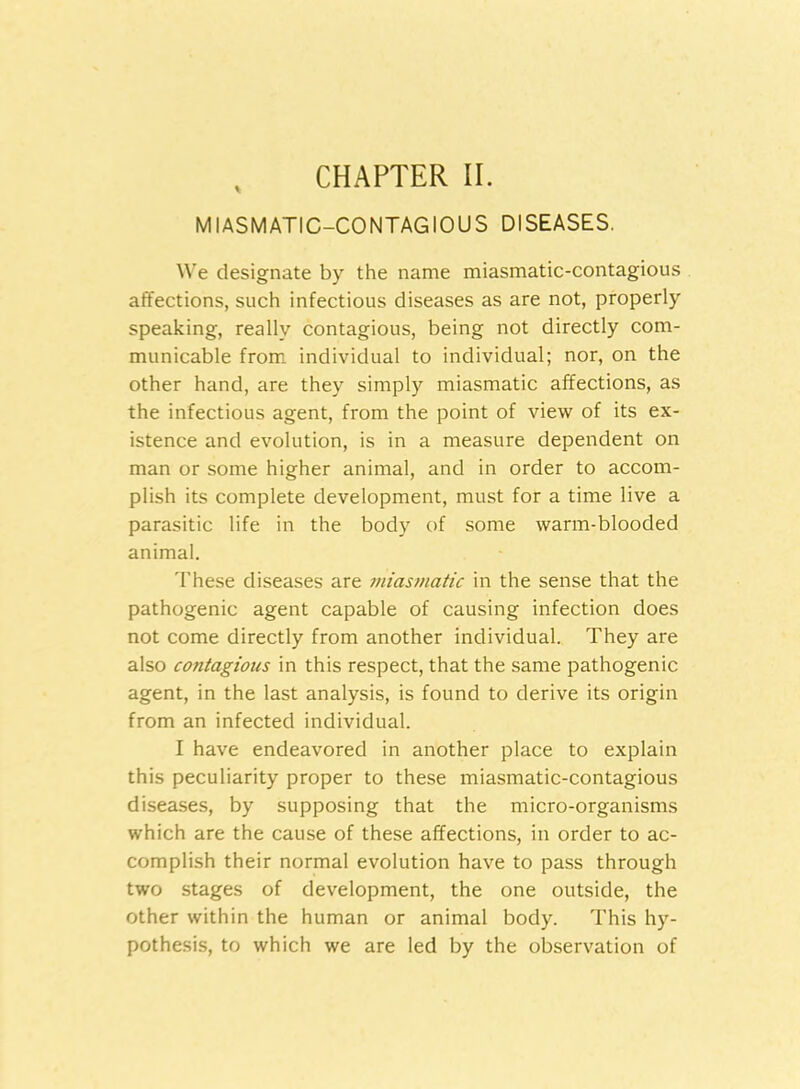 CHAPTER II. MIASMATIC-CONTAGIOUS DISEASES. We designate by the name miasmatic-contagious affections, such infectious diseases as are not, properly speaking, really contagious, being not directly com- municable from individual to individual; nor, on the other hand, are they simply miasmatic affections, as the infectious agent, from the point of view of its ex- istence and evolution, is in a measure dependent on man or some higher animal, and in order to accom- plish its complete development, must for a time live a parasitic life in the body of some warm-blooded animal. These diseases are Miasmatic in the sense that the pathogenic agent capable of causing infection does not come directly from another individual. They are also contagions in this respect, that the same pathogenic agent, in the last analysis, is found to derive its origin from an infected individual. I have endeavored in another place to explain this peculiarity proper to these miasmatic-contagious diseases, by supposing that the micro-organisms which are the cause of these affections, in order to ac- complish their normal evolution have to pass through two stages of development, the one outside, the other within the human or animal body. This hy- pothesis, to which we are led by the observation of