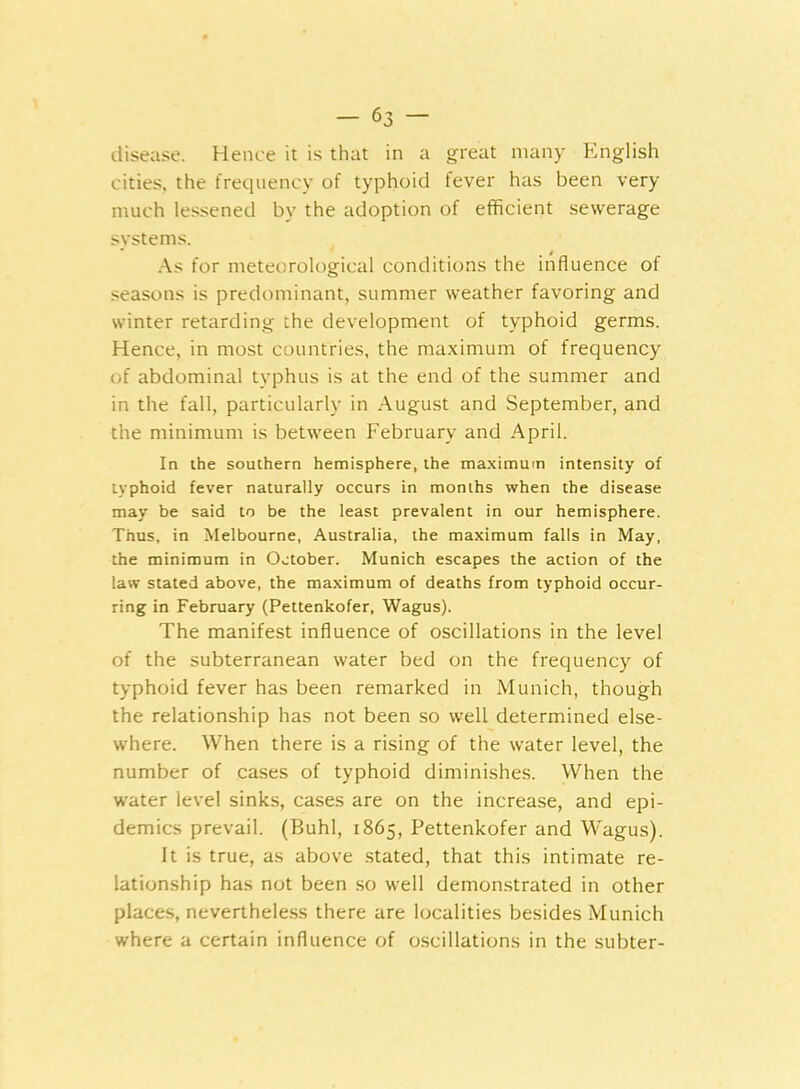 disease. Hence it is that in a great many English cities, the frequency of typhoid fever has been very much lessened by the adoption of efficient sewerage systems. As for meteorological conditions the influence of seasons is predominant, summer weather favoring and winter retarding the development of typhoid germs. Hence, in most countries, the maximum of frequency of abdominal typhus is at the end of the summer and in the fall, particularly in August and September, and the minimum is between February and April. In the southern hemisphere, the maximum intensity of typhoid fever naturally occurs in months when the disease may be said to be the least prevalent in our hemisphere. Thus, in Melbourne, Australia, the maximum falls in May, the minimum in October. Munich escapes the action of the law stated above, the maximum of deaths from typhoid occur- ring in February (Pettenkofer, Wagus). The manifest influence of oscillations in the level of the subterranean water bed on the frequency of typhoid fever has been remarked in Munich, though the relationship has not been so well determined else- where. When there is a rising of the water level, the number of cases of typhoid diminishes. When the water level sinks, cases are on the increase, and epi- demics prevail. (Buhl, 1865, Pettenkofer and Wagus). It is true, as above stated, that this intimate re- lationship has not been so well demonstrated in other places, nevertheless there are localities besides Munich where a certain influence of oscillations in the subter-