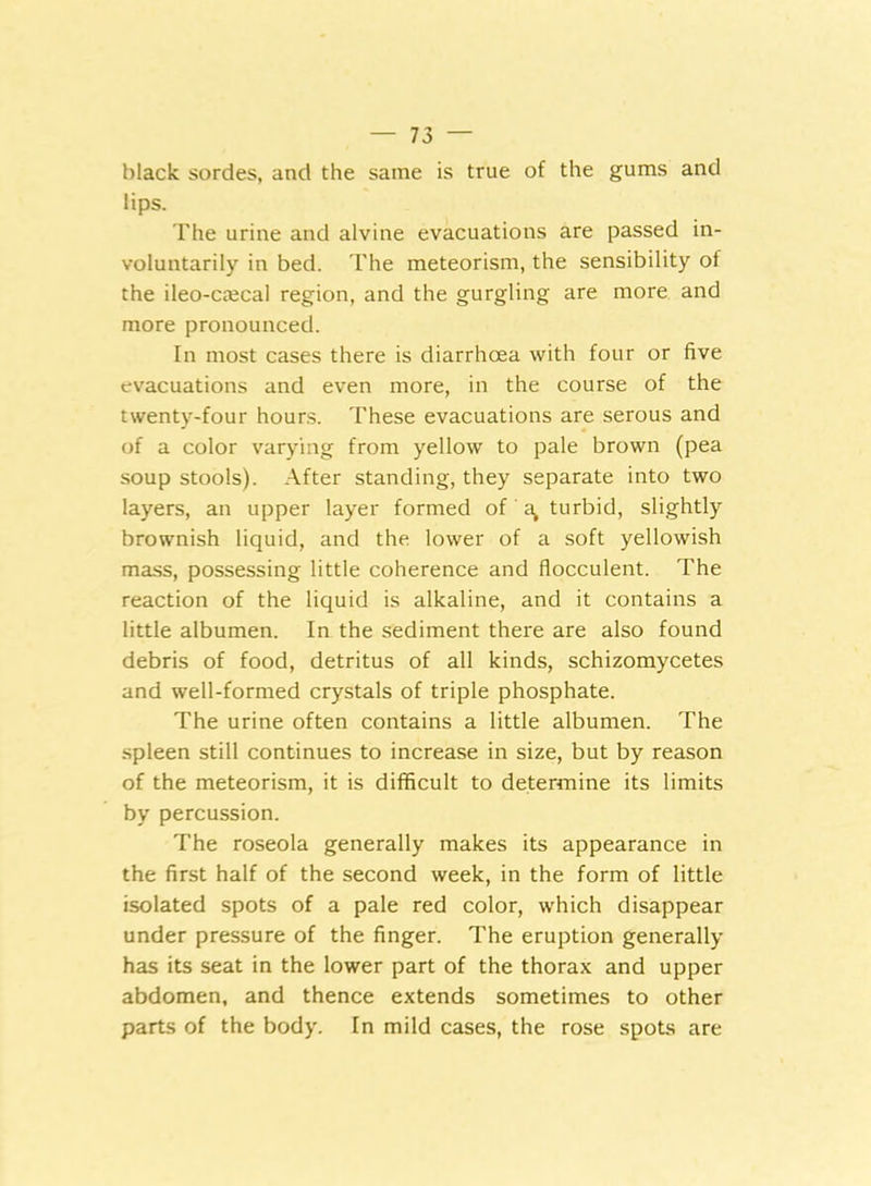 black sordes, and the same is true of the gums and lips. The urine and alvine evacuations are passed in- voluntarily in bed. The meteorism, the sensibility of the ileo-caical region, and the gurgling are more and more pronounced. In most cases there is diarrhoea with four or five evacuations and even more, in the course of the twenty-four hours. These evacuations are serous and of a color varying from yellow to pale brown (pea soup stools). After standing, they separate into two layers, an upper layer formed of a> turbid, slightly brownish liquid, and the lower of a soft yellowish mass, possessing little coherence and flocculent. The reaction of the liquid is alkaline, and it contains a little albumen. In the sediment there are also found debris of food, detritus of all kinds, schizomycetes and well-formed crystals of triple phosphate. The urine often contains a little albumen. The spleen still continues to increase in size, but by reason of the meteorism, it is difficult to determine its limits by percussion. The roseola generally makes its appearance in the first half of the second week, in the form of little isolated spots of a pale red color, which disappear under pressure of the finger. The eruption generally has its seat in the lower part of the thorax and upper abdomen, and thence extends sometimes to other parts of the body. In mild cases, the rose spots are