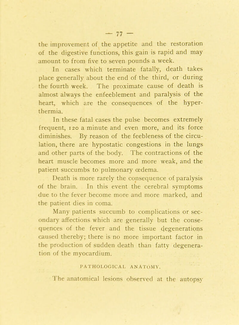 the improvement of the appetite and the restoration of the digestive functions, this gain is rapid and may amount to from five to seven pounds a week. In cases which terminate fatally, death takes place generally about the end of the third, or during the fourth week. The proximate cause of death is almost always the enfeeblement and paralysis of the heart, which are the consequences of the hyper- thermia. In these fatal cases the pulse becomes extremely frequent, 120 a minute and even more, and its force diminishes. By reason of the feebleness of the circu- lation, there are hypostatic congestions in the lungs and other parts of the body. The contractions of the heart muscle becomes more and more weak, and the patient succumbs to pulmonary oedema. Death is more rarely the consequence of paralysis of the brain. In this event the cerebral symptoms due to the fever become more and more marked, and the patient dies in coma. Many patients succumb to complications or sec- ondary affections which are generally but the conse- quences of the fever and the tissue 4egenerations caused thereby; there is no more important factor in the production of sudden death than fatty degenera- tion of the myocardium. PATHOLOGICAL ANATOMY. The anatomical lesions observed at the autopsy