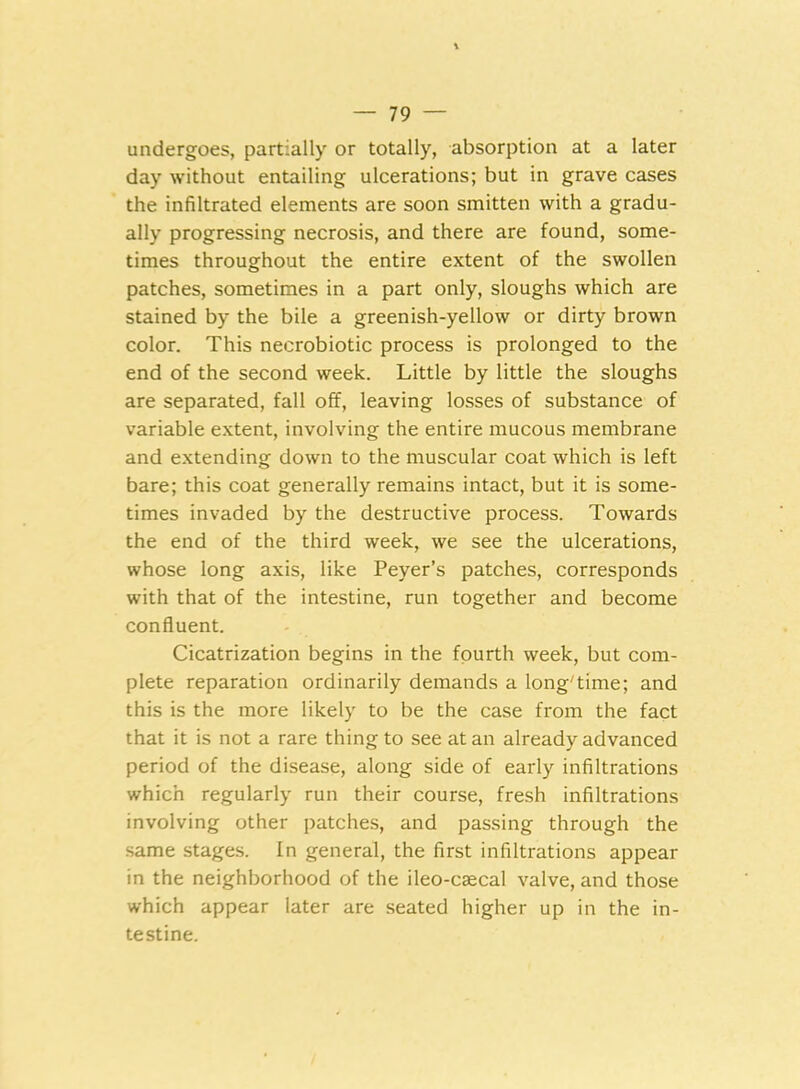 undergoes, partially or totally, absorption at a later day without entailing ulcerations; but in grave cases the infiltrated elements are soon smitten with a gradu- ally progressing necrosis, and there are found, some- times throughout the entire extent of the swollen patches, sometimes in a part only, sloughs which are stained by the bile a greenish-yellow or dirty brown color. This necrobiotic process is prolonged to the end of the second week. Little by little the sloughs are separated, fall off, leaving losses of substance of variable extent, involving the entire mucous membrane and extending down to the muscular coat which is left bare; this coat generally remains intact, but it is some- times invaded by the destructive process. Towards the end of the third week, we see the ulcerations, whose long axis, like Peyer’s patches, corresponds with that of the intestine, run together and become confluent. Cicatrization begins in the fourth week, but com- plete reparation ordinarily demands a long'time; and this is the more likely to be the case from the fact that it is not a rare thing to see at an already advanced period of the disease, along side of early infiltrations which regularly run their course, fresh infiltrations involving other patches, and passing through the same stages. In general, the first infiltrations appear in the neighborhood of the ileo-caecal valve, and those which appear later are seated higher up in the in- testine.