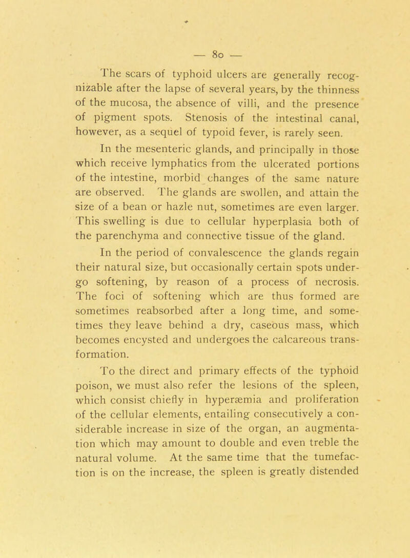 The scars of typhoid ulcers are generally recog- nizable after the lapse of several years, by the thinness of the mucosa, the absence of villi, and the presence of pigment spots. Stenosis of the intestinal canal, however, as a sequel of typoid fever, is rarely seen. In the mesenteric glands, and principally in those which receive lymphatics from the ulcerated portions of the intestine, morbid changes of the same nature are observed. The glands are swollen, and attain the size of a bean or hazle nut, sometimes are even larger. This swelling is due to cellular hyperplasia both of the parenchyma and connective tissue of the gland. In the period of convalescence the glands regain their natural size, but occasionally certain spots under- go softening, by reason of a process of necrosis. The foci of softening which are thus formed are sometimes reabsorbed after a long time, and some- times they leave behind a dry, caseous mass, which becomes encysted and undergoes the calcareous trans- formation. To the direct and primary effects of the typhoid poison, we must also refer the lesions of the spleen, which consist chiefly in hypersemia and proliferation of the cellular elements, entailing consecutively a con- siderable increase in size of the organ, an augmenta- tion which may amount to double and even treble the natural volume. At the same time that the tumefac- tion is on the increase, the spleen is greatly distended
