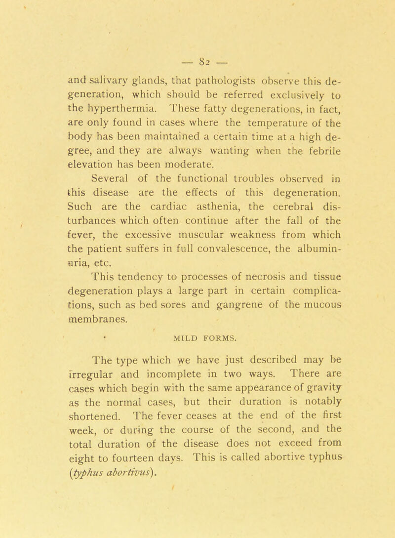 and salivary glands, that pathologists observe this de- generation, which should be referred exclusively to the hyperthermia. 'These fatty degenerations, in fact, are only found in cases where the temperature of the body has been maintained a certain time at a high de- gree, and they are always wanting when the febrile elevation has been moderate. Several of the functional troubles observed in this disease are the effects of this degeneration. Such are the cardiac asthenia, the cerebral dis- turbances which often continue after the fall of the fever, the excessive muscular weakness from which the patient suffers in full convalescence, the albumin- uria, etc. This tendency to processes of necrosis and tissue degeneration plays a large part in certain complica- tions, such as bed sores and gangrene of the mucous membranes. MILD FORMS. The type which we have just described may be irregular and incomplete in two ways. There are cases which begin with the same appearance of gravity as the normal cases, but their duration is notably shortened. The fever ceases at the end of the first week, or during the course of the second, and the total duration of the disease does not exceed from eight to fourteen days. 'This is called abortive typhus (typhus abortivus).