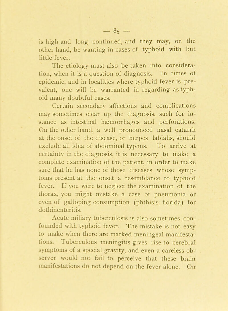 is high and long continued, and they may, on the other hand, be wanting in cases of typhoid with but little fever. The etiology must also be taken into considera- tion, when it is a question of diagnosis. In times of epidemic, and in localities where typhoid fever is pre- valent, one will be warranted in regarding as typh- oid many doubrful cases. Certain secondary affections and complications may sometimes clear up the diagnosis, such for in- stance as intestinal haemorrhages and perforations. On the other hand, a well pronounced nasal catarrh at the onset of the disease, or herpes labialis, should exclude all idea of abdominal typhus. To arrive at certainty in the diagnosis, it is necessary to make a complete examination of the patient, in order to make sure that he has none of those diseases whose symp- toms present at the onset a resemblance to typhoid fever. If you were to neglect the examination of the thorax, you might mistake a case of pneumonia or even of galloping consumption (phthisis florida) for dothinenteritis. Acute miliary tuberculosis is also sometimes con- founded with typhoid fever. The mistake is not easy to make when there are marked meningeal manifesta- tions. Tuberculous meningitis gives rise to cerebral symptoms of a special gravity, and even a careless ob- server would not fail to perceive that these brain manifestations do not depend on the fever alone. On