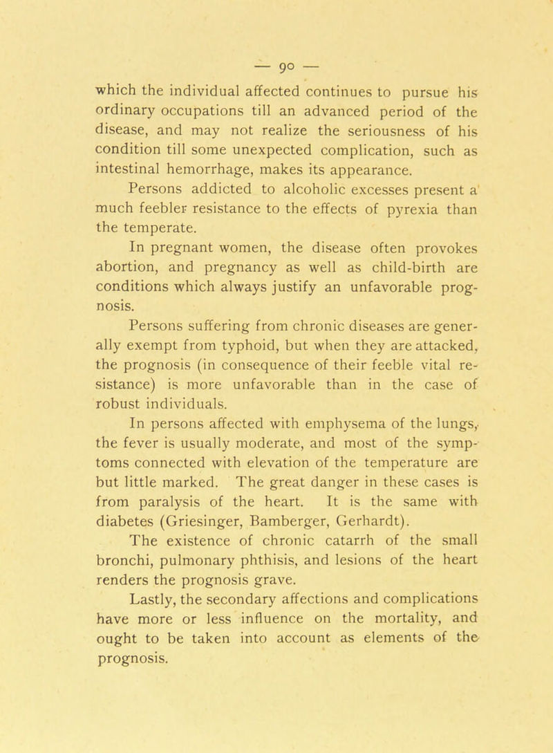 — 9° — which the individual affected continues to pursue his ordinary occupations till an advanced period of the disease, and may not realize the seriousness of his condition till some unexpected complication, such as intestinal hemorrhage, makes its appearance. Persons addicted to alcoholic excesses present a much feebler resistance to the effects of pyrexia than the temperate. In pregnant women, the disease often provokes abortion, and pregnancy as well as child-birth are conditions which always justify an unfavorable prog- nosis. Persons suffering from chronic diseases are gener- ally exempt from typhoid, but when they are attacked, the prognosis (in consequence of their feeble vital re- sistance) is more unfavorable than in the case of robust individuals. In persons affected with emphysema of the lungs,- the fever is usually moderate, and most of the symp- toms connected with elevation of the temperature are but little marked. The great danger in these cases is from paralysis of the heart. It is the same with diabetes (Griesinger, Bamberger, Gerhardt). The existence of chronic catarrh of the small bronchi, pulmonary phthisis, and lesions of the heart renders the prognosis grave. Lastly, the secondary affections and complications have more or less influence on the mortality, and ought to be taken into account as elements of the prognosis.