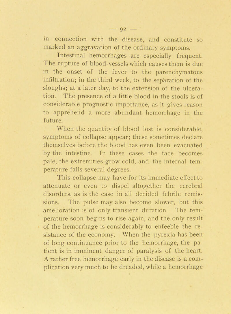 in connection with the disease, and constitute so marked an aggravation of the ordinary symptoms. Intestinal hemorrhages are especially frequent. The rupture of blood-vessels which causes them is due in the onset of the fever to the parenchymatous infiltration; in the third week, to the separation of the sloughs; at a later day, to the extension of the ulcera- tion. The presence of a little blood in the stools is of considerable prognostic importance, as it gives reason to apprehend a more abundant hemorrhage in the future. When the quantity of blood lost is considerable, symptoms of collapse appear; these sometimes declare themselves before the blood has even been evacuated by the intestine. In these cases the face becomes pale, the extremities grow cold, and the internal tem- perature falls several degrees. This collapse may have for its immediate effect to attenuate or even to dispel altogether the cerebral disorders, as is the case in all decided febrile remis- sions. The pulse may also become slower, but this amelioration is of only transient duration. The tem- perature soon begins to rise again, and the only result of the hemorrhage is considerably to enfeeble the re- sistance of the economy. When the pyrexia has been of long continuance prior to the hemorrhage, the pa- tient is in imminent danger of paralysis of the heart. A rather free hemorrhage early in the disease is a com- plication very much to be dreaded, while a hemorrhage