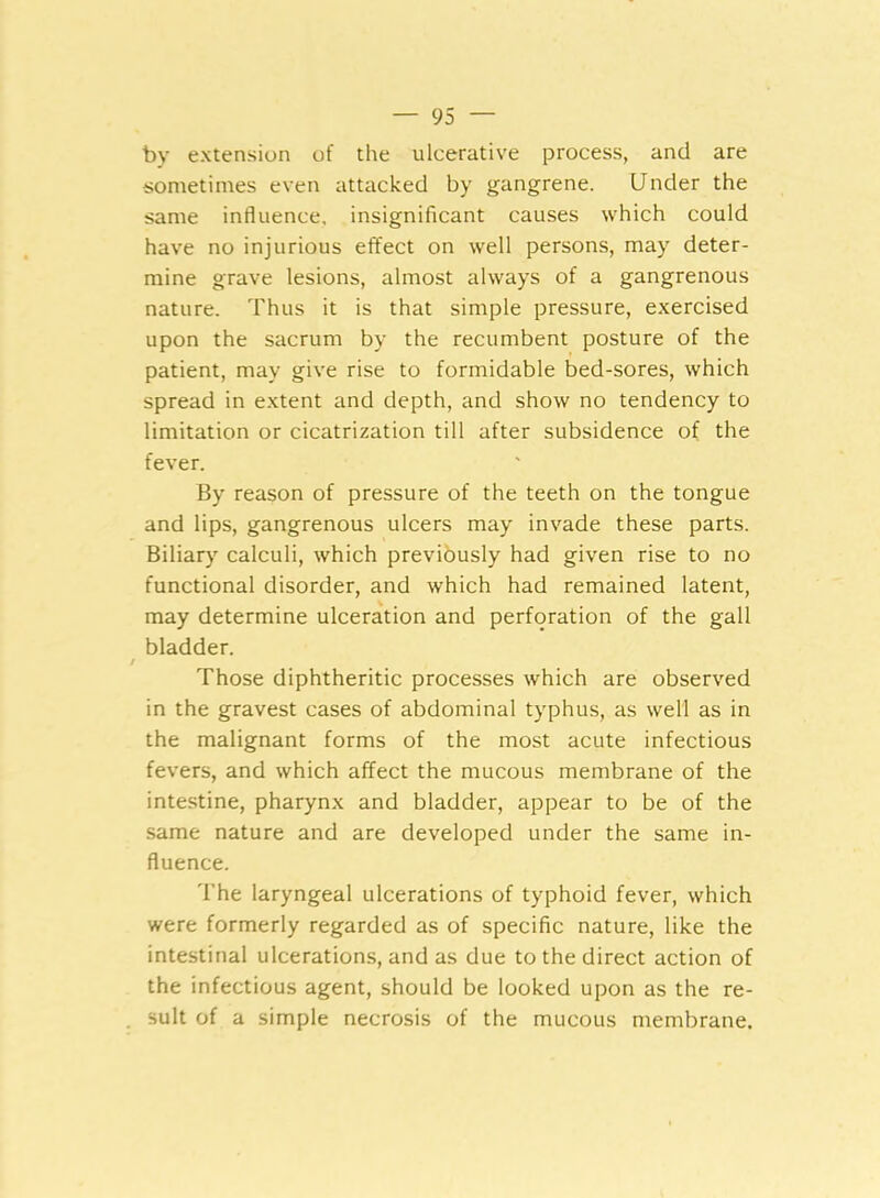 by extension of the ulcerative process, and are sometimes even attacked by gangrene. Under the same influence, insignificant causes which could have no injurious effect on well persons, may deter- mine grave lesions, almost always of a gangrenous nature. Thus it is that simple pressure, exercised upon the sacrum by the recumbent posture of the patient, may give rise to formidable bed-sores, which spread in extent and depth, and show no tendency to limitation or cicatrization till after subsidence of the fever. By reason of pressure of the teeth on the tongue and lips, gangrenous ulcers may invade these parts. Biliary calculi, which previously had given rise to no functional disorder, and which had remained latent, may determine ulceration and perforation of the gall bladder. Those diphtheritic processes which are observed in the gravest cases of abdominal typhus, as well as in the malignant forms of the most acute infectious fevers, and which affect the mucous membrane of the intestine, pharynx and bladder, appear to be of the same nature and are developed under the same in- fluence. The laryngeal ulcerations of typhoid fever, which were formerly regarded as of specific nature, like the intestinal ulcerations, and as due to the direct action of the infectious agent, should be looked upon as the re- sult of a simple necrosis of the mucous membrane.