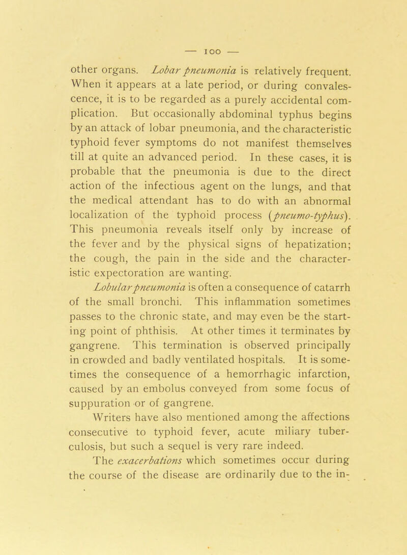 other organs. Lobar pneumonia is relatively frequent. When it appears at a late period, or during convales- cence, it is to be regarded as a purely accidental com- plication. But occasionally abdominal typhus begins by an attack of lobar pneumonia, and the characteristic typhoid fever symptoms do not manifest themselves till at quite an advanced period. In these cases, it is probable that the pneumonia is due to the direct action of the infectious agent on the lungs, and that the medical attendant has to do with an abnormal localization of the typhoid process (pneumo-typhus). This pneumonia reveals itself only by increase of the fever and by the physical signs of hepatization; the cough, the pain in the side and the character- istic expectoration are wanting. Lobular pneumonia is often a consequence of catarrh of the small bronchi. This inflammation sometimes passes to the chronic state, and may even be the start- ing point of phthisis. At other times it terminates by gangrene. This termination is observed principally in crowded and badly ventilated hospitals. It is some- times the consequence of a hemorrhagic infarction, caused by an embolus conveyed from some focus of suppuration or of gangrene. Writers have also mentioned among the affections consecutive to typhoid fever, acute miliary tuber- culosis, but such a sequel is very rare indeed. The exacerbations which sometimes occur during the course of the disease are ordinarily due to the in-