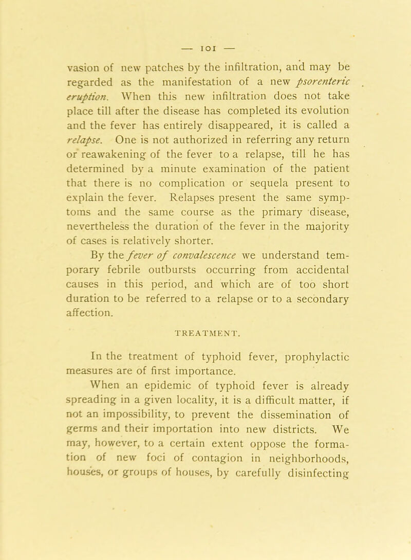 IOI vasion of new patches by the infiltration, and may be regarded as the manifestation of a new psorenteric eruption. When this new infiltration does not take place till after the disease has completed its evolution and the fever has entirely disappeared, it is called a relapse. One is not authorized in referring any return or reawakening of the fever to a relapse, till he has determined by a minute examination of the patient that there is no complication or sequela present to explain the fever. Relapses present the same symp- toms and the same course as the primary disease, nevertheless the duration of the fever in the majority of cases is relatively shorter. By the fever of convalescence we understand tem- porary febrile outbursts occurring from accidental causes in this period, and which are of too short duration to be referred to a relapse or to a secondary affection. TREATMENT. In the treatment of typhoid fever, prophylactic measures are of first importance. When an epidemic of typhoid fever is already spreading in a given locality, it is a difficult matter, if not an impossibility, to prevent the dissemination of germs and their importation into new districts. We may, however, to a certain extent oppose the forma- tion of new foci of contagion in neighborhoods, houses, or groups of houses, by carefully disinfecting