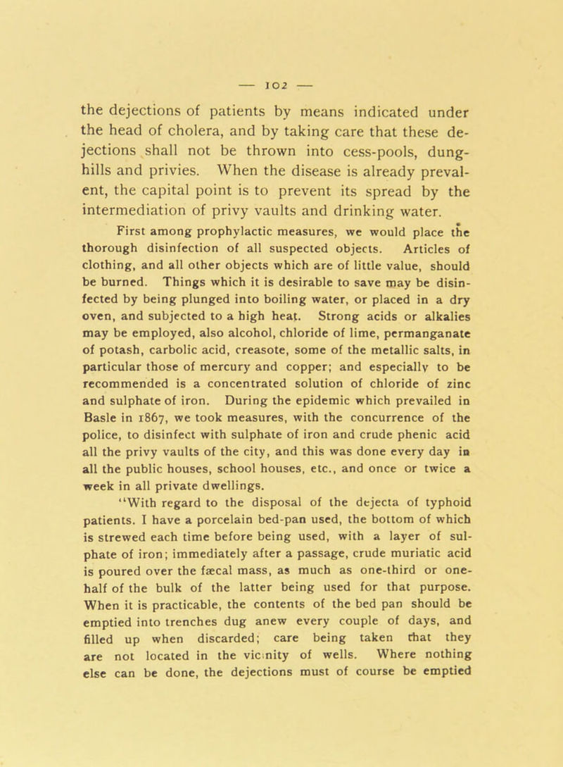 the dejections of patients by means indicated under the head of cholera, and by taking care that these de- jections shall not be thrown into cess-pools, dung- hills and privies. When the disease is already preval- ent, the capital point is to prevent its spread by the intermediation of privy vaults and drinking water. First among prophylactic measures, vve would place the thorough disinfection of all suspected objects. Articles of clothing, and all other objects which are of little value, should be burned. Things which it is desirable to save may be disin- fected by being plunged into boiling water, or placed in a dry oven, and subjected to a high heat. Strong acids or alkalies may be employed, also alcohol, chloride of lime, permanganate of potash, carbolic acid, creasote, some of the metallic salts, in particular those of mercury and copper; and especially to be recommended is a concentrated solution of chloride of zinc and sulphate of iron. During the epidemic which prevailed in Basle in 1867, we took measures, with the concurrence of the police, to disinfect with sulphate of iron and crude phenic acid all the privy vaults of the city, and this was done every day in all the public houses, school houses, etc., and once or twice a week in all private dwellings. “With regard to the disposal of the dejecta of typhoid patients. I have a porcelain bed-pan used, the bottom of which is strewed each time before being used, with a layer of sul- phate of iron; immediately after a passage, crude muriatic acid is poured over the faecal mass, as much as one-third or one- half of the bulk of the latter being used for that purpose. When it is practicable, the contents of the bed pan should be emptied into trenches dug anew every couple of days, and filled up when discarded; care being taken that they are not located in the vicmity of wells. Where nothing else can be done, the dejections must of course be emptied