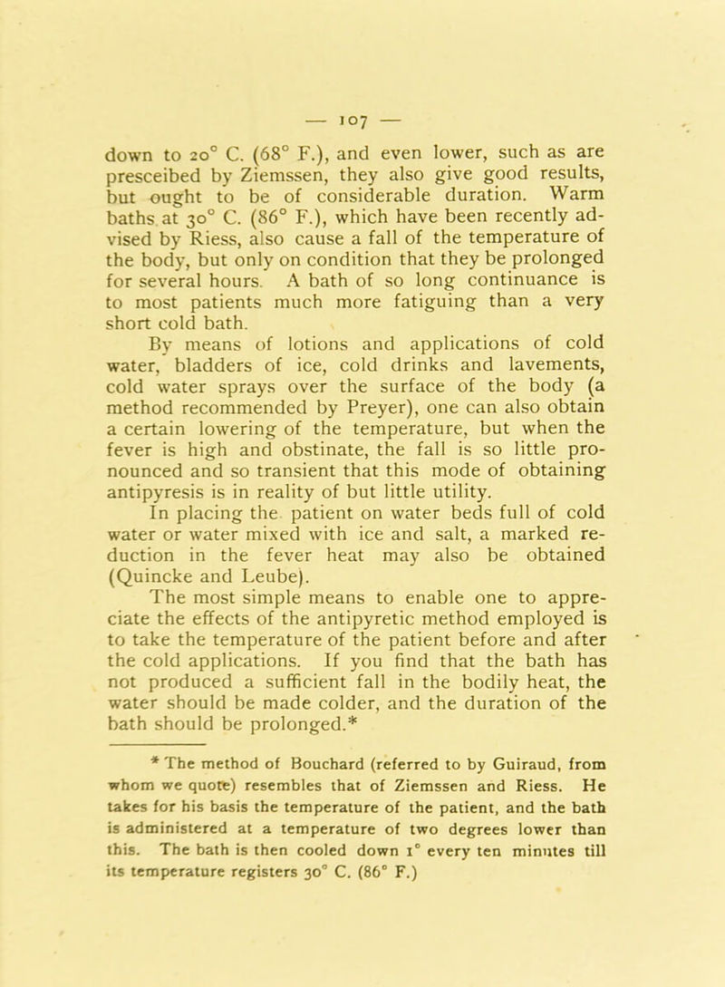 down to 20° C. (68° F.), and even lower, such as are presceibed by Ziemssen, they also give good results, but ought to be of considerable duration. Warm baths at 30° C. (86° F.), which have been recently ad- vised by Riess, also cause a fall of the temperature of the body, but only on condition that they be prolonged for several hours. A bath of so long continuance is to most patients much more fatiguing than a very short cold bath. By means of lotions and applications of cold water, bladders of ice, cold drinks and lavements, cold water sprays over the surface of the body (a method recommended by Preyer), one can also obtain a certain lowering of the temperature, but when the fever is high and obstinate, the fall is so little pro- nounced and so transient that this mode of obtaining antipyresis is in reality of but little utility. In placing the patient on water beds full of cold water or water mixed with ice and salt, a marked re- duction in the fever heat may also be obtained (Quincke and Leube). The most simple means to enable one to appre- ciate the effects of the antipyretic method employed is to take the temperature of the patient before and after the cold applications. If you find that the bath has not produced a sufficient fall in the bodily heat, the water should be made colder, and the duration of the bath should be prolonged.* * The method of Bouchard (referred to by Guiraud, from whom we quote) resembles that of Ziemssen and Riess. He takes for his basis the temperature of the patient, and the bath is administered at a temperature of two degrees lower than this. The bath is then cooled down 1° every ten minutes till its temperature registers 30° C. (86° F.)