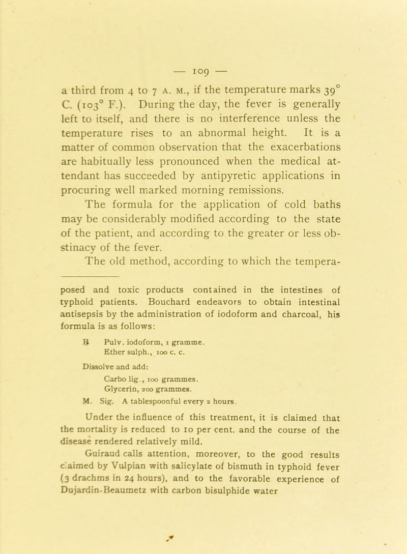 C. (103° F.). During the day, the fever is generally left to itself, and there is no interference unless the temperature rises to an abnormal height. It is a matter of common observation that the exacerbations are habitually less pronounced when the medical at- tendant has succeeded by antipyretic applications in procuring well marked morning remissions. The formula for the application of cold baths may be considerably modified according to the state of the patient, and according to the greater or less ob- stinacy of the fever. The old method, according to which the tempera- posed and toxic products contained in the intestines of typhoid patients. Bouchard endeavors to obtain intestinal antisepsis by the administration of iodoform and charcoal, his formula is as follows: I? Pulv. iodoform, i gramme. Ether sulph., ioo c. c. Dissolve and add: Carbo lig., ioo grammes. Glycerin, 200 grammes. M. Sig. A tablespoonful every 2 hours. Under the influence of this treatment, it is claimed that the mortality is reduced to 10 per cent, and the course of the disease rendered relatively mild. Guiraud calls attention, moreover, to the good results claimed by Vulpian with salicylate of bismuth in typhoid fever (3 drachms in 24 hours), and to the favorable experience of Dujardin-Beaumetz with carbon bisulphide water