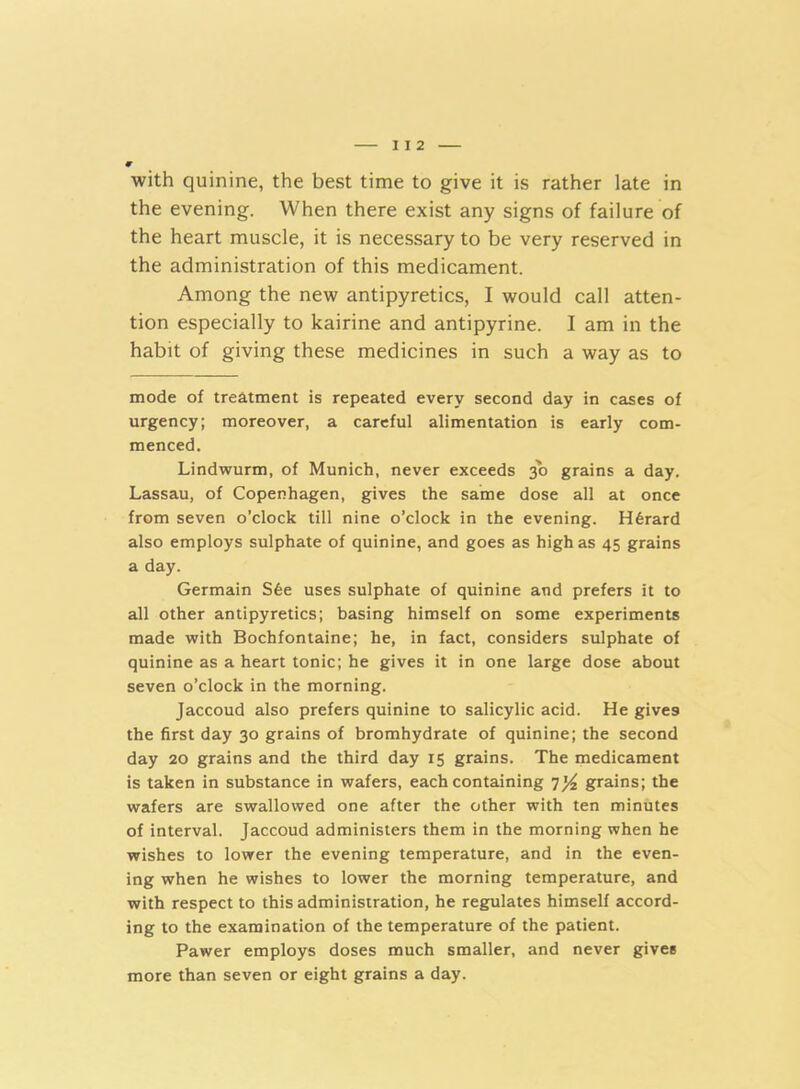I I 2 with quinine, the best time to give it is rather late in the evening. When there exist any signs of failure of the heart muscle, it is necessary to be very reserved in the administration of this medicament. Among the new antipyretics, I would call atten- tion especially to kairine and antipyrine. I am in the habit of giving these medicines in such a way as to mode of treatment is repeated every second day in cases of urgency; moreover, a careful alimentation is early com- menced. Lindwurm, of Munich, never exceeds 30 grains a day. Lassau, of Copenhagen, gives the same dose all at once from seven o’clock till nine o’clock in the evening. H6rard also employs sulphate of quinine, and goes as high as 45 grains a day. Germain S6e uses sulphate of quinine and prefers it to all other antipyretics; basing himself on some experiments made with Bochfontaine; he, in fact, considers sulphate of quinine as a heart tonic; he gives it in one large dose about seven o’clock in the morning. Jaccoud also prefers quinine to salicylic acid. He gives the first day 30 grains of bromhydrate of quinine; the second day 20 grains and the third day 15 grains. The medicament is taken in substance in wafers, each containing 7y2 grains; the wafers are swallowed one after the other with ten minutes of interval. Jaccoud administers them in the morning when he wishes to lower the evening temperature, and in the even- ing when he wishes to lower the morning temperature, and with respect to this administration, he regulates himself accord- ing to the examination of the temperature of the patient. Pawer employs doses much smaller, and never gives more than seven or eight grains a day.