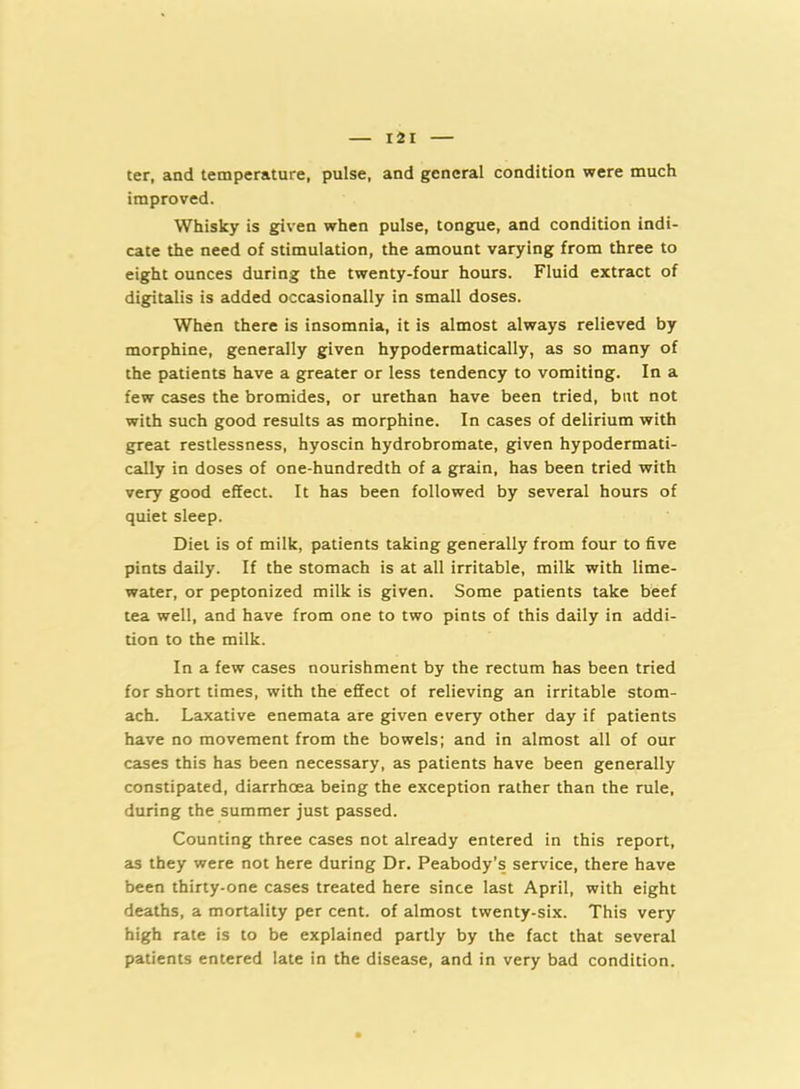 ter, and temperature, pulse, and general condition were much improved. Whisky is given when pulse, tongue, and condition indi- cate the need of stimulation, the amount varying from three to eight ounces during the twenty-four hours. Fluid extract of digitalis is added occasionally in small doses. When there is insomnia, it is almost always relieved by morphine, generally given hypodermatically, as so many of the patients have a greater or less tendency to vomiting. In a few cases the bromides, or urethan have been tried, bnt not with such good results as morphine. In cases of delirium with great restlessness, hyoscin hydrobromate, given hypodermati- cally in doses of one-hundredth of a grain, has been tried with very good effect. It has been followed by several hours of quiet sleep. Diet is of milk, patients taking generally from four to five pints daily. If the stomach is at all irritable, milk with lime- water, or peptonized milk is given. Some patients take beef tea well, and have from one to two pints of this daily in addi- tion to the milk. In a few cases nourishment by the rectum has been tried for short times, with the effect of relieving an irritable stom- ach. Laxative enemata are given every other day if patients have no movement from the bowels; and in almost all of our cases this has been necessary, as patients have been generally constipated, diarrhoea being the exception rather than the rule, during the summer just passed. Counting three cases not already entered in this report, as they were not here during Dr. Peabody’s service, there have been thirty-one cases treated here since last April, with eight deaths, a mortality per cent, of almost twenty-six. This very high rate is to be explained partly by the fact that several patients entered late in the disease, and in very bad condition.