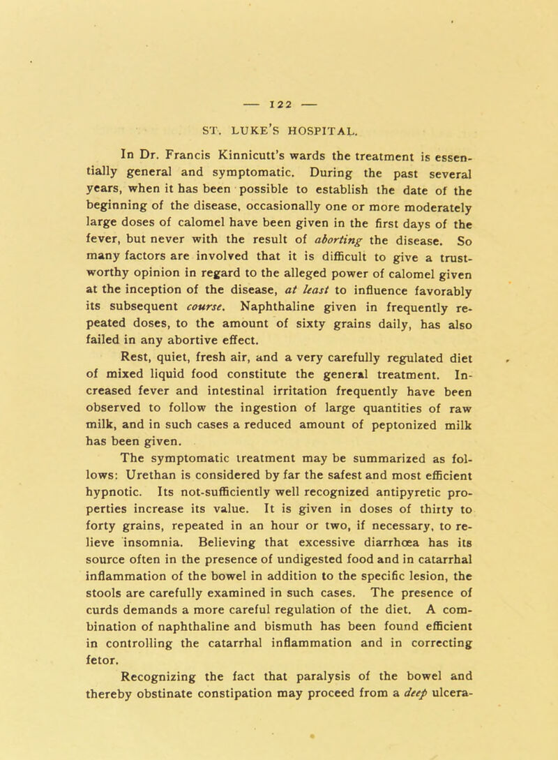 ST. LUKE S HOSPITAL. In Dr. Francis Kinnicutt’s wards the treatment is essen- tially general and symptomatic. During the past several years, when it has been possible to establish the date of the beginning of the disease, occasionally one or more moderately large doses of calomel have been given in the first days of the fever, but never with the result of aborting the disease. So many factors are involved that it is difficult to give a trust- worthy opinion in regard to the alleged power of calomel given at the inception of the disease, at least to influence favorably its subsequent course. Naphthaline given in frequently re- peated doses, to the amount of sixty grains daily, has also failed in any abortive effect. Rest, quiet, fresh air, and a very carefully regulated diet of mixed liquid food constitute the general treatment. In- creased fever and intestinal irritation frequently have been observed to follow the ingestion of large quantities of raw milk, and in such cases a reduced amount of peptonized milk has been given. The symptomatic treatment may be summarized as fol- lows: Urethan is considered by far the safest and most efficient hypnotic. Its not-sufficiently well recognized antipyretic pro- perties increase its value. It is given in doses of thirty to forty grains, repeated in an hour or two, if necessary, to re- lieve insomnia. Believing that excessive diarrhoea has its source often in the presence of undigested food and in catarrhal inflammation of the bowel in addition to the specific lesion, the stools are carefully examined in such cases. The presence of curds demands a more careful regulation of the diet. A com- bination of naphthaline and bismuth has been found efficient in controlling the catarrhal inflammation and in correcting fetor. Recognizing the fact that paralysis of the bowel and thereby obstinate constipation may proceed from a deep ulcera-