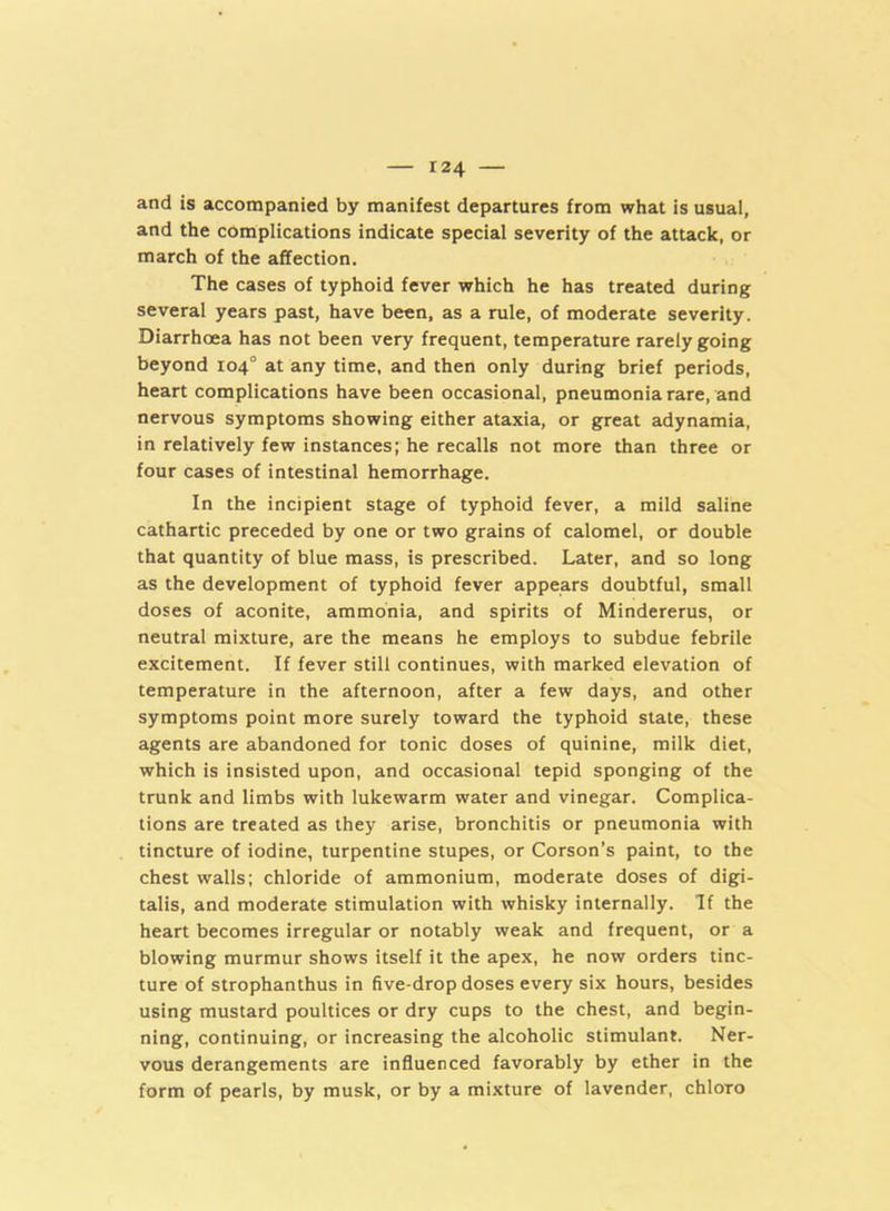 and is accompanied by manifest departures from what is usual, and the complications indicate special severity of the attack, or march of the affection. The cases of typhoid fever which he has treated during several years past, have been, as a rule, of moderate severity. Diarrhoea has not been very frequent, temperature rarely going beyond 104° at any time, and then only during brief periods, heart complications have been occasional, pneumonia rare, and nervous symptoms showing either ataxia, or great adynamia, in relatively few instances; he recalls not more than three or four cases of intestinal hemorrhage. In the incipient stage of typhoid fever, a mild saline cathartic preceded by one or two grains of calomel, or double that quantity of blue mass, is prescribed. Later, and so long as the development of typhoid fever appears doubtful, small doses of aconite, ammonia, and spirits of Mindererus, or neutral mixture, are the means he employs to subdue febrile excitement. If fever still continues, with marked elevation of temperature in the afternoon, after a few days, and other symptoms point more surely toward the typhoid state, these agents are abandoned for tonic doses of quinine, milk diet, which is insisted upon, and occasional tepid sponging of the trunk and limbs with lukewarm water and vinegar. Complica- tions are treated as they arise, bronchitis or pneumonia with tincture of iodine, turpentine stupes, or Corson’s paint, to the chest walls; chloride of ammonium, moderate doses of digi- talis, and moderate stimulation with whisky internally. If the heart becomes irregular or notably weak and frequent, or a blowing murmur shows itself it the apex, he now orders tinc- ture of strophanthus in five-drop doses every six hours, besides using mustard poultices or dry cups to the chest, and begin- ning, continuing, or increasing the alcoholic stimulant. Ner- vous derangements are influenced favorably by ether in the form of pearls, by musk, or by a mixture of lavender, chloTo