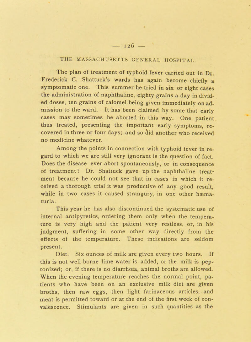 THE MASSACHUSETTS GENERAL HOSPITAL. The plan of treatment of typhoid fever carried out in Dr. Frederick C. Shattuck’s wards has again become chiefly a symptomatic one. This summer he tried in six or eight cases the administration of naphthaline, eighty grains a day in divid- ed doses, ten grains of calomel being given immediately on ad- mission to the ward. It has been claimed by some that early cases may sometimes be aborted in this way. One patient thus treated, presenting the important early symptoms, re- covered in three or four days; and so Sid another who received no medicine whatever. Among the points in connection with typhoid fever in re- gard to which we are still very ignorant is the question of fact. Does the disease ever abort spontaneously, or in consequence of treatment ? Dr. Shattuck gave up the naphthaline treat- ment because he could not see that in cases in which it re- ceived a thorough trial it was productive of any good result, while in two cases it caused strangury, in one other haema- turia. This year he has also discontinued the systematic use of internal antipyretics, ordering them only when the tempera- ture is very high and the patient very restless, or, in his judgment, suffering in some other way directly from the effects of the temperature. These indications are seldom present. Diet. Six ounces of milk are given every two hours. If this is not well borne lime water is added, or the milk is pep- tonized; or, if there is no diarrhoea, animal broths are allowed. When the evening temperature reaches the normal point, pa- tients who have been on an exclusive milk diet are given broths, then raw eggs, then light farinaceous articles, and meat is permitted toward or at the end of the first week of con- valescence. Stimulants are given in such quantities as the